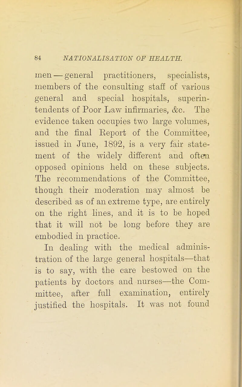 men — general practitioners, specialists, members of the consulting staff of various general and special hospitals, superin- tendents of Poor Law infirmaries, &c. The evidence taken occupies two large volumes, and the final Eeport of the Committee, issued in June, 1892, is a very fair state- ment of the widely different and often opposed opinions held on these subjects. The recommendations of the Committee, though their moderation may almost be described as of an extreme type, are entirely on the right lines, and it is to be hoped that it will not be long before they are embodied in practice. In dealing with the medical adminis- tration of the large general hospitals—that is to say, with the care bestowed on the patients by doctors and nurses—the Com- mittee, after full examination, entirely justified the hospitals. It was not found