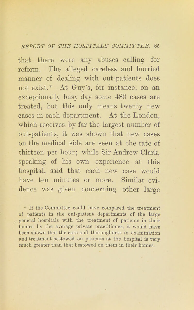 that there were any abuses calling for reform. The alleged careless and hurried manner of dealing with out-patients does not exist.* At Guy’s, for instance, on an exceptionally busy day some 480 cases are treated, but this only means twenty new cases in each department. At the London, which receives by far the largest number of out-patients, it was shown that new cases on the medical side are seen at the rate of thirteen per hour; while Sir Andrew Clark, speaking of his own experience at this hospital, said that each new case would have ten minutes or more. Similar evi- dence was given concerning other large If the Committee could have compared the treatment of patients in the out-patient departments of the large general hospitals with the treatment of patients in their homes by the average private practitioner, it would have been shown that the care and thoroughness in examination and treatment bestowed on patients at the hospital is very much greater than that bestowed on them in their homes.