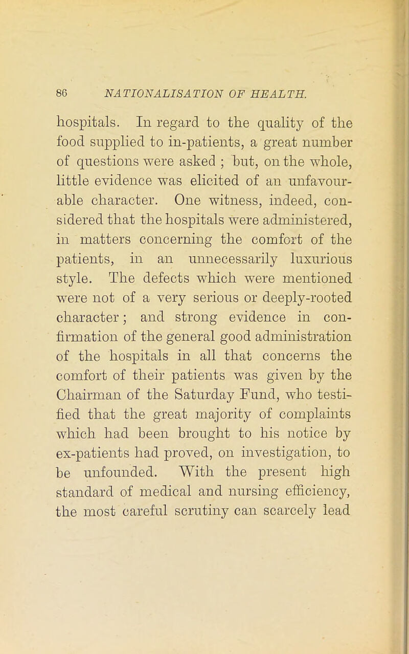 hospitals. In regard to the quality of the food supplied to in-patients, a great number of questions were asked ; but, on the whole, little evidence was elicited of an unfavour- able character. One witness, indeed, con- sidered that the hospitals were administered, in matters concerning the comfort of the patients, in an unnecessarily luxurious style. The defects which were mentioned were not of a very serious or deeply-rooted character; and strong evidence in con- firmation of the general good administration of the hospitals in all that concerns the comfort of their patients was given by the Chairman of the Saturday Fund, who testi- fied that the great majority of complaints which had been brought to his notice by ex-patients had proved, on investigation, to be unfounded. With the present high standard of medical and nursing efficiency, the most careful scrutiny can scarcely lead