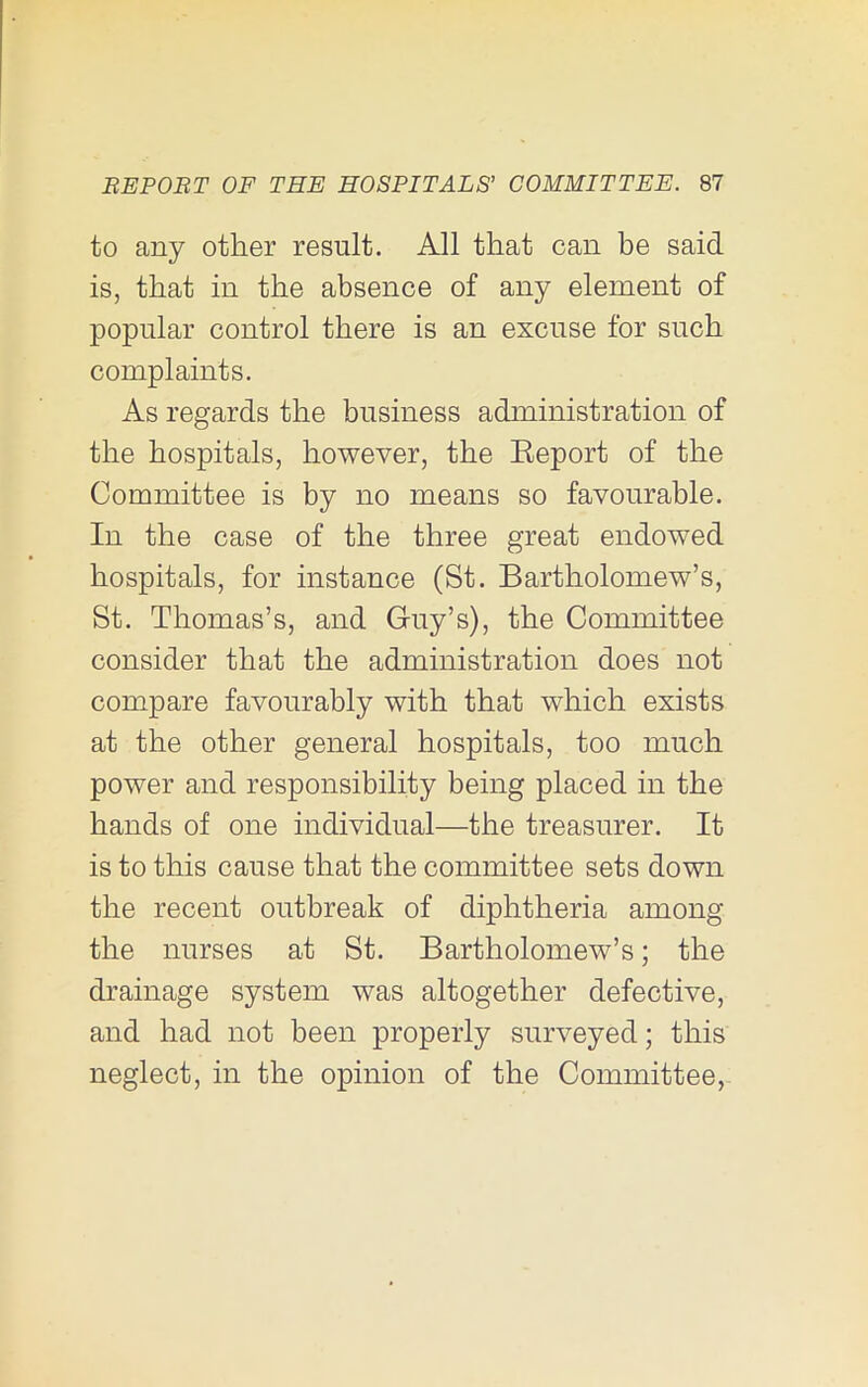 to any other result. All that can be said is, that in the absence of any element of popular control there is an excuse for such complaints. As regards the business administration of the hospitals, however, the Eeport of the Committee is by no means so favourable. In the case of the three great endowed hospitals, for instance (St. Bartholomew’s, St. Thomas’s, and Gruy’s), the Committee consider that the administration does not compare favourably with that which exists at the other general hospitals, too much power and responsibility being placed in the hands of one individual—the treasurer. It is to this cause that the committee sets down the recent outbreak of diphtheria among the nurses at St. Bartholomew’s; the drainage system was altogether defective, and had not been properly surveyed; this neglect, in the opinion of the Committee,