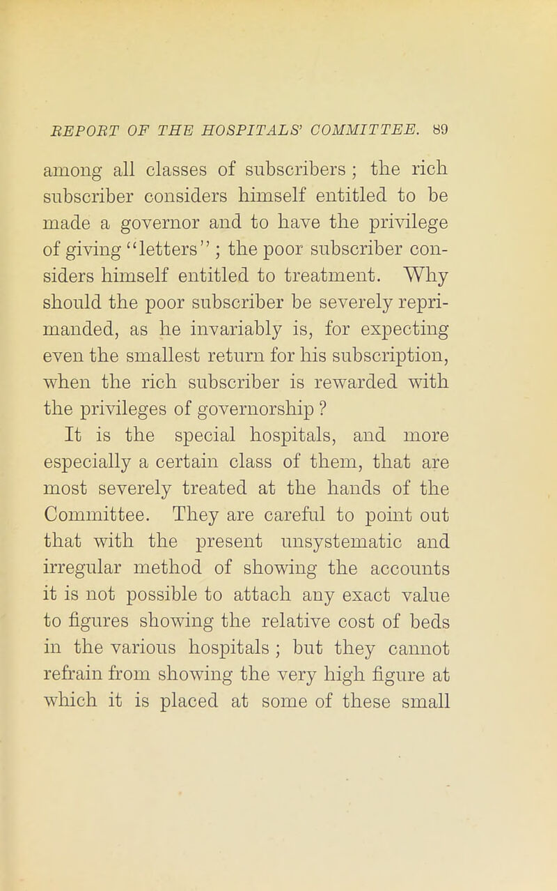 among all classes of subscribers ; the rich subscriber considers himself entitled to be made a governor and to have the privilege of giving “letters” ; the poor subscriber con- siders himself entitled to treatment. Why should the poor subscriber be severely repri- manded, as he invariably is, for expecting even the smallest return for his subscription, when the rich subscriber is rewarded with the privileges of governorship ? It is the special hospitals, and more especially a certain class of them, that are most severely treated at the hands of the Committee. They are careful to point out that with the present unsystematic and irregular method of showing the accounts it is not possible to attach any exact value to figures showing the relative cost of beds in the various hospitals ; but they cannot refrain from showing the very high figure at which it is placed at some of these small