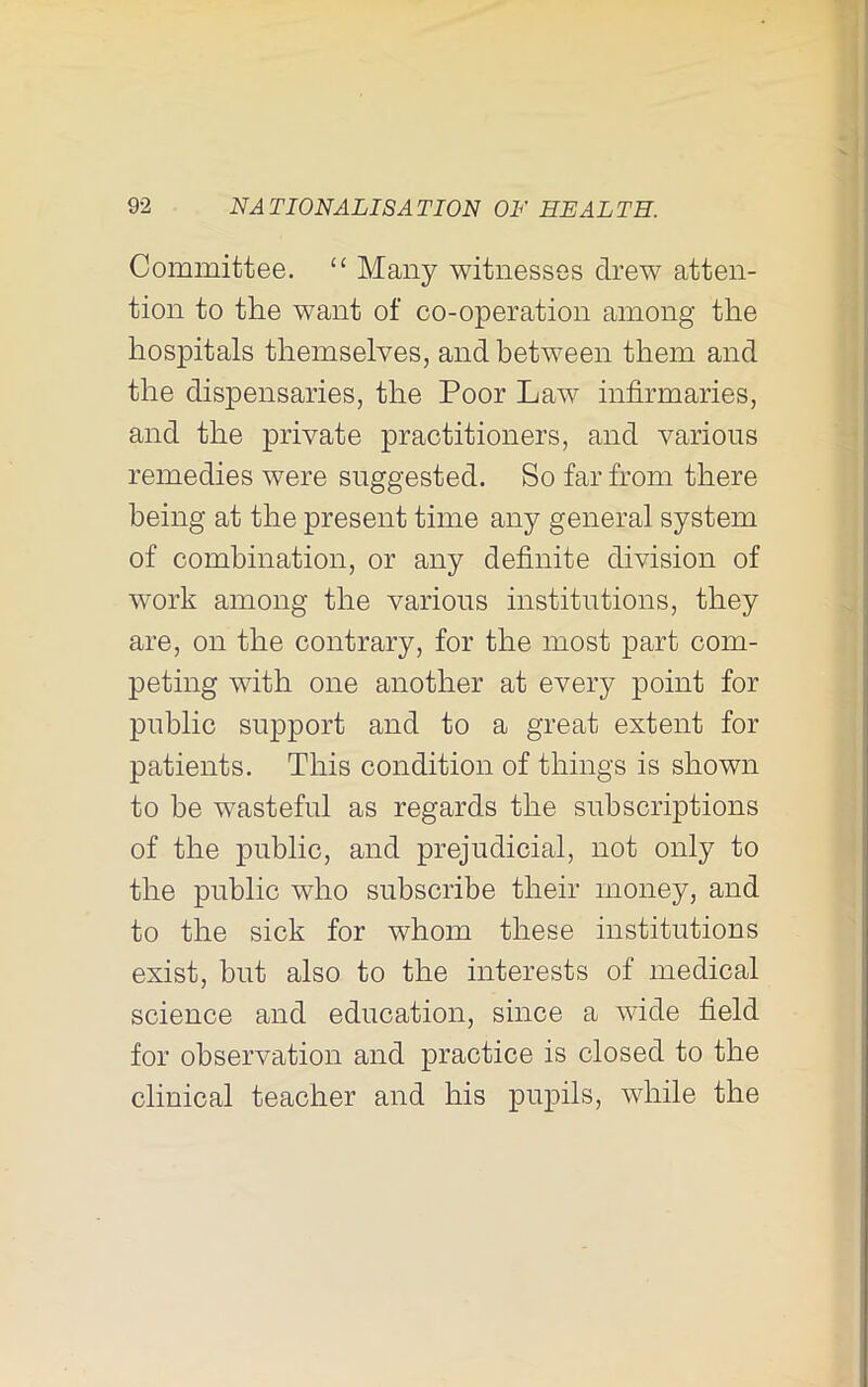 r 92 NATIONALISATION ON HEALTH. Committee. “ Many witnesses drew atten- tion to the want of co-operation among the hospitals themselves, and between them and the dispensaries, the Poor Law infirmaries, and the private practitioners, and various remedies were suggested. So far from there being at the present time any general system of combination, or any definite division of work among the various institutions, they are, on the contrary, for the most part com- peting with one another at every point for public support and to a great extent for patients. This condition of things is shown to be wasteful as regards the subscriptions of the public, and prejudicial, not only to the public who subscribe their money, and to the sick for whom these institutions exist, but also to the interests of medical science and education, since a wide field for observation and practice is closed to the clinical teacher and his pupils, while the