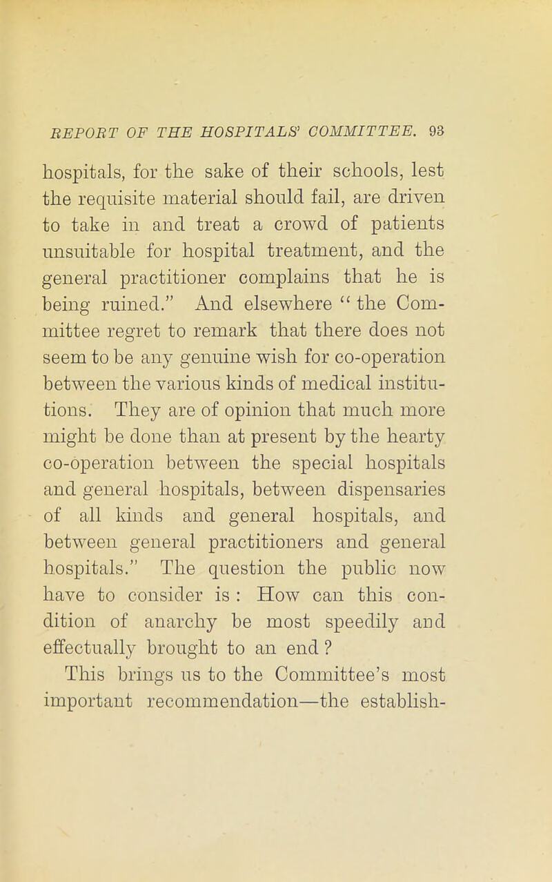 hospitals, for the sake of their schools, lest the requisite material should fail, are driven to take in and treat a crowd of patients unsuitable for hospital treatment, and the general practitioner complains that he is being ruined.” And elsewhere “ the Com- mittee regret to remark that there does not seem to be any genuine wish for co-operation between the various kinds of medical institu- tions. They are of opinion that much more might be done than at present by the hearty co-operation between the special hospitals and general hospitals, between dispensaries of all kinds and general hospitals, and between general practitioners and general hospitals.” The question the public now have to consider is : How can this con- dition of anarchy be most speedily and effectually brought to an end ? This brings us to the Committee’s most important recommendation—the establish-