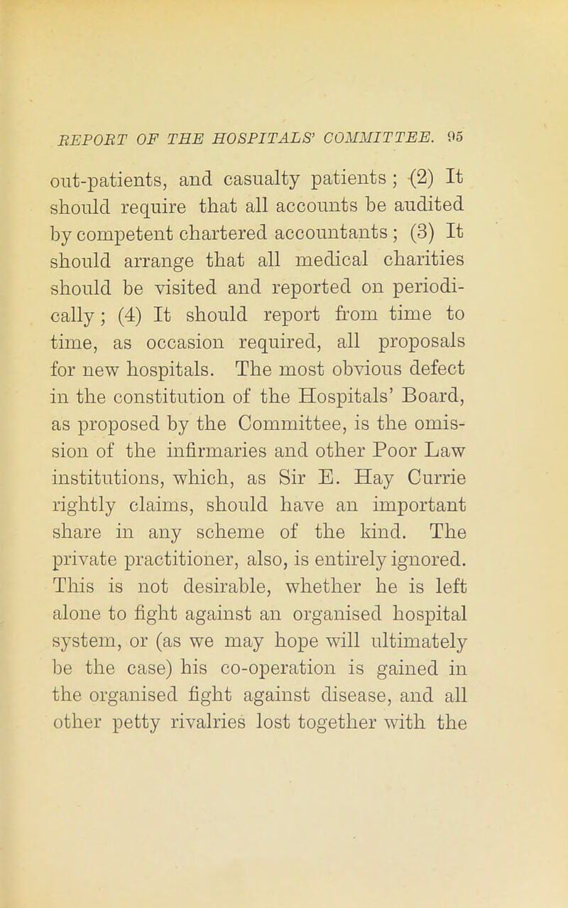 out-patients, and casualty patients; (2) It should require that all accounts be audited by competent chartered accountants ; (3) It should arrange that all medical charities should be visited and reported on periodi- cally ; (4) It should report from time to time, as occasion required, all proposals for new hospitals. The most obvious defect in the constitution of the Hospitals’ Board, as proposed by the Committee, is the omis- sion of the infirmaries and other Poor Law institutions, which, as Sir E. Hay Currie rightly claims, should have an important share in any scheme of the kind. The private practitioner, also, is entirely ignored. This is not desirable, whether he is left alone to fight against an organised hospital system, or (as we may hope will ultimately be the case) his co-operation is gained in the organised fight against disease, and all other petty rivalries lost together with the