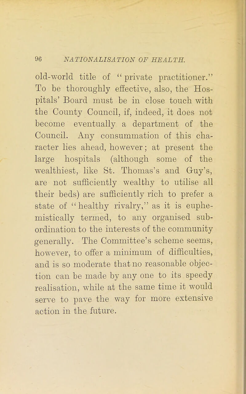 old-world title of “ private practitioner.” To be tliorouglily effective, also, the Hos- pitals’ Board must be in close touch with the County Council, if, indeed, it does not become eventually a department of the Council. Any consummation of this cha- racter lies ahead, however; at present the large hospitals (although some of the wealthiest, like St. Thomas’s and G-uy’s, are not sufficiently wealthy to utilise all their beds) are sufficiently rich to prefer a state of “healthy rivalry,” as it is euphe- mistically termed, to any organised sub- ordination to the interests of the community generally. The Committee’s scheme seems, how^ever, to offer a minimum of difficulties, and is so moderate that no reasonable objec- tion can be made by any one to its speedy realisation, while at the same time it would serve to pave the way for more extensive action in the future.