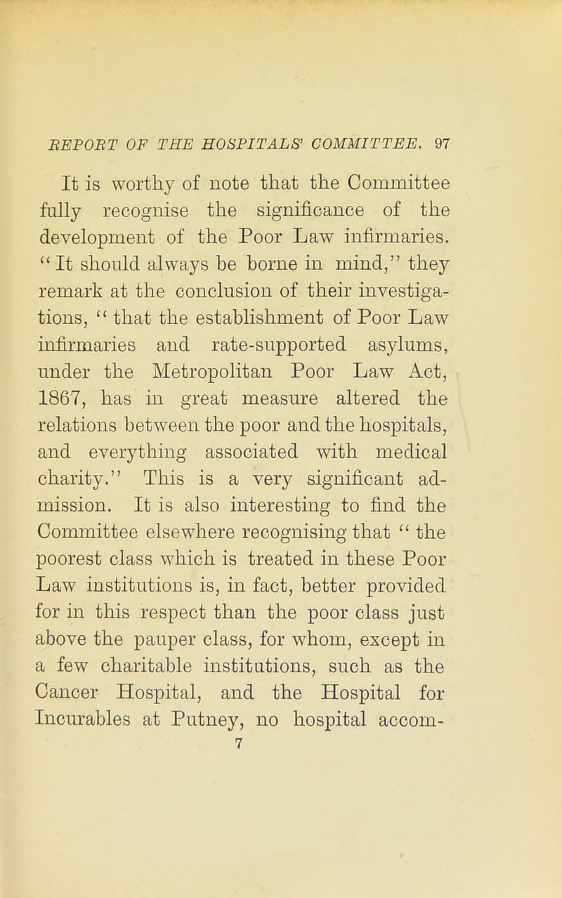 It is worthy of note that the Committee fully recognise the significance of the development of the Poor Law infirmaries. “ It should always be borne in mind,” they remark at the conclusion of their investiga- tions, “ that the establishment of Poor Law infirmaries and rate-supported asylums, under the Metropolitan Poor Law Act, 1867, has in great measure altered the relations between the poor and the hospitals, and everything associated with medical charity.” This is a very significant ad- mission. It is also interesting to find the Committee elsewhere recognising that “ the poorest class which is treated in these Poor Law institutions is, in fact, better provided for in this respect than the poor class just above the pauper class, for whom, except in a few charitable institutions, such as the Cancer Hospital, and the Hospital for Incurables at Putney, no hospital accom- 7