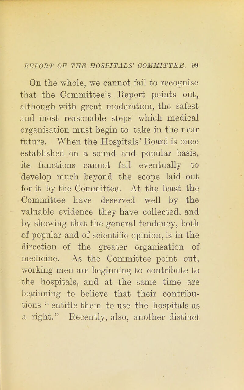 On the whole, we cannot fail to recognise that the Committee’s Keport points out, although with great moderation, the safest and most reasonable steps which medical organisation must begin to take in the near future. When the Hospitals’ Board is once established on a sound and popular basis, its functions cannot fail eventually to develop much beyond the scope laid out for it by the Committee. At the least the Committee have deserved well by the valuable evidence they have collected, and by showing that the general tendency, both of popular and of scientific opinion, is in the direction of the greater organisation of medicine. As the Committee point out, working men are beginning to contribute to the hospitals, and at the same time are beginning to believe that their contribu- tions “entitle them to use the hospitals as a right.” Eecently, also, another distinct