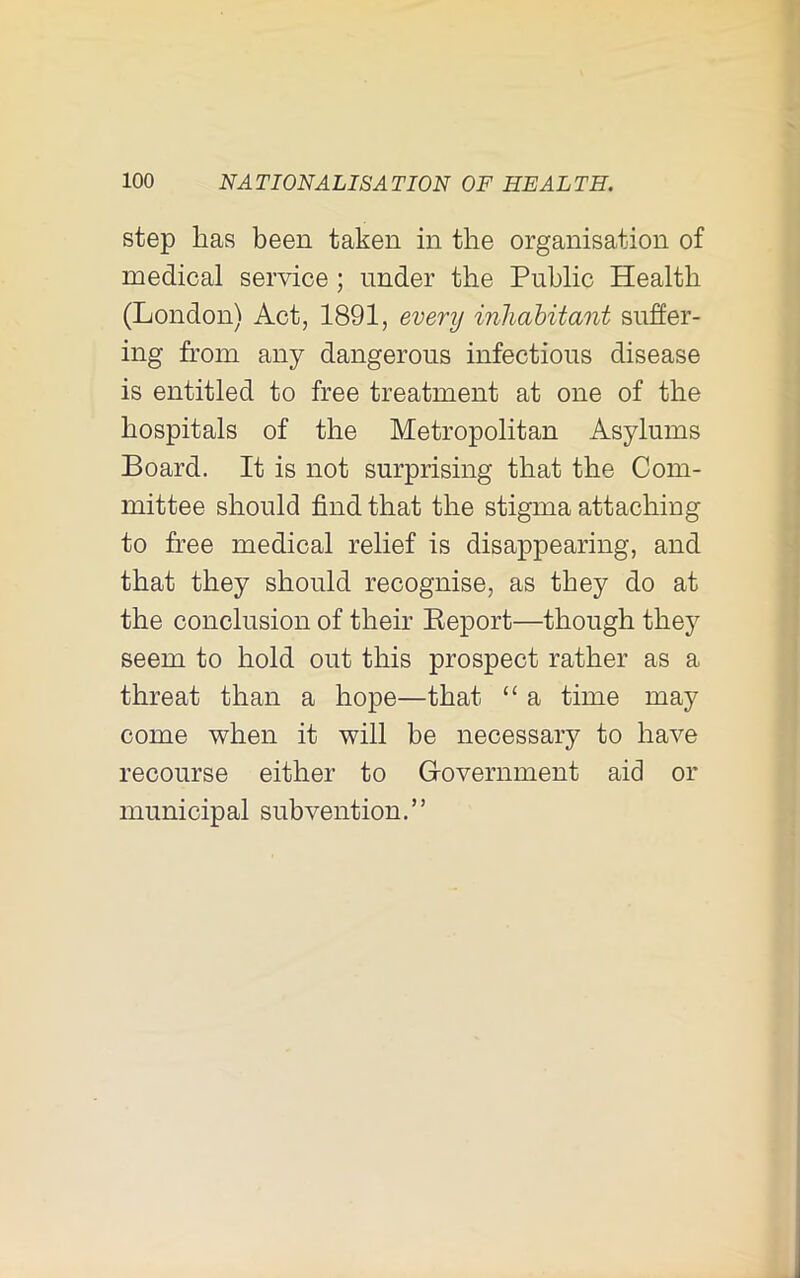 step has been taken in the organisation of medical service ; under the Public Health (London) Act, 1891, every inhabitant suffer- ing from any dangerous infectious disease is entitled to free treatment at one of the hospitals of the Metropolitan Asylums Board. It is not surprising that the Com- mittee should find that the stigma attaching to free medical relief is disappearing, and that they should recognise, as they do at the conclusion of their Eeport—though they seem to hold out this prospect rather as a threat than a hope—that “ a time may come when it will be necessary to have recourse either to Grovernment aid or municipal subvention.”