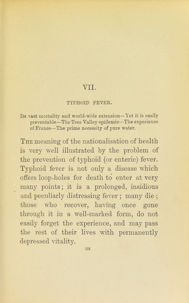 VII. TYPHOID FEVEE. Its vast mortality and world-wide extension—Yet it is easily preventable—The Tees Valley epidemic—The experience of France—The prime necessity of pure water. The meaniDg of the nationalisation of health is very well illustrated by the problem of the prevention of typhoid (or enteric) fever. Typhoid fever is not only a disease which offers loop-holes for death to enter at very many points; it is a prolonged, insidious and peculiarly distressing fever ; many die ; those who recover, having once gone through it in a well-marked form, do not easily forget the experience, and may pass the rest of their lives with permanently depressed vitality.