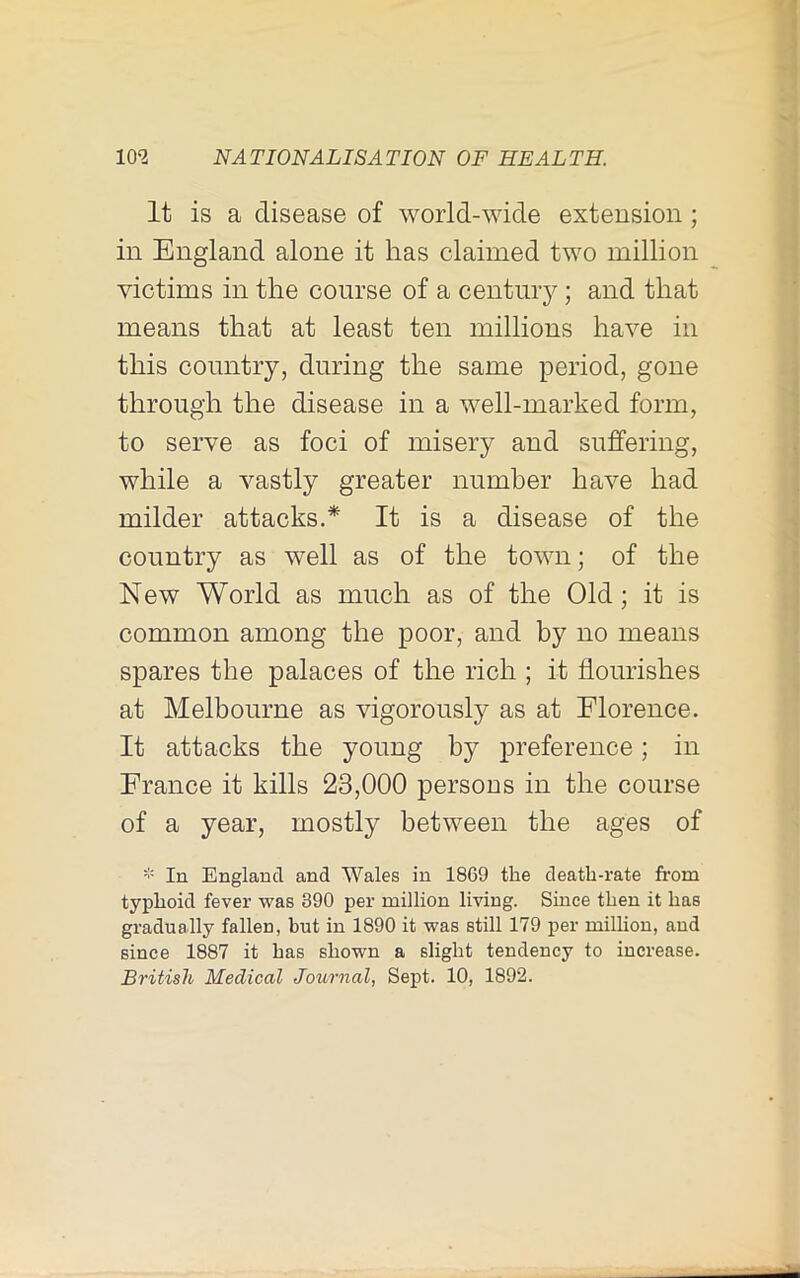 It is a disease of world-wide extension; in England alone it has claimed two million victims in the course of a century; and that means that at least ten millions have in this country, during the same period, gone through the disease in a well-marked form, to serve as foci of misery and suffering, while a vastly greater number have had milder attacks.* It is a disease of the country as well as of the town; of the New World as much as of the Old; it is common among the poor, and by no means spares the palaces of the rich ; it flourishes at Melbourne as vigorously as at Florence. It attacks the young by j>reference; in France it kills 23,000 persons in the course of a year, mostly between the ages of * In England and Wales in 1869 the death-rate from typhoid fever was 390 per million living. Since then it has gradually fallen, but in 1890 it was still 179 per million, and since 1887 it has shown a slight tendency to increase. British Medical Journal, Sept. 10, 1892.