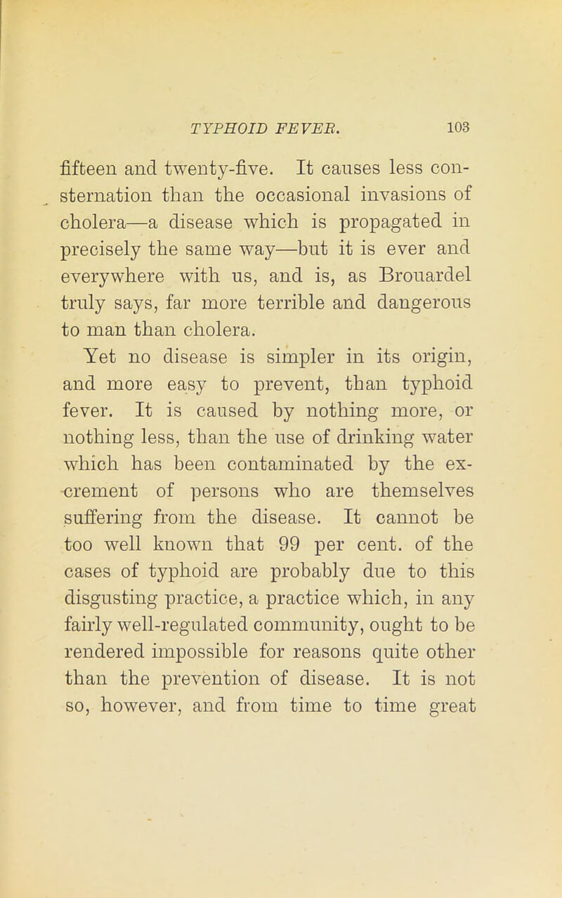 fifteen and twenty-five. It causes less con- sternation than the occasional invasions of cholera—a disease which is propagated in precisely the same way—but it is ever and everywhere with us, and is, as Brouardel truly says, far more terrible and dangerous to man than cholera. Yet no disease is simpler in its origin, and more easy to prevent, than typhoid fever. It is caused by nothing more, or nothing less, than the use of drinking water which has been contaminated by the ex- crement of persons who are themselves suffering from the disease. It cannot be too well known that 99 per cent, of the cases of typhoid are probably due to this disgusting practice, a practice which, in any fairly well-regulated community, ought to be rendered impossible for reasons quite other than the prevention of disease. It is not so, however, and from time to time great