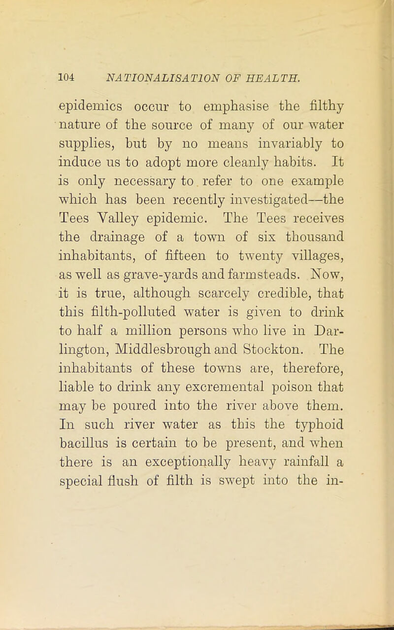 epidemics occur to emphasise the filthy nature of the source of many of our water supplies, but by no means invariably to induce us to adopt more cleanly habits. It is only necessary to refer to one example which has been recently investigated—the Tees Yalley epidemic. The Tees receives the drainage of a town of six thousand inhabitants, of fifteen to twenty villages, as well as grave-yards and farmsteads. Now, it is true, although scarcely credible, that this filth-polluted water is given to drink to half a million persons who live in Dar- lington, Middlesbrough and Stockton. The inhabitants of these towns are, therefore, liable to drink any excremental poison that may be poured into the river above them. In such river water as this the typhoid bacillus is certain to be present, and when there is an exceptionally heavy rainfall a special flush of filth is swept into the in-