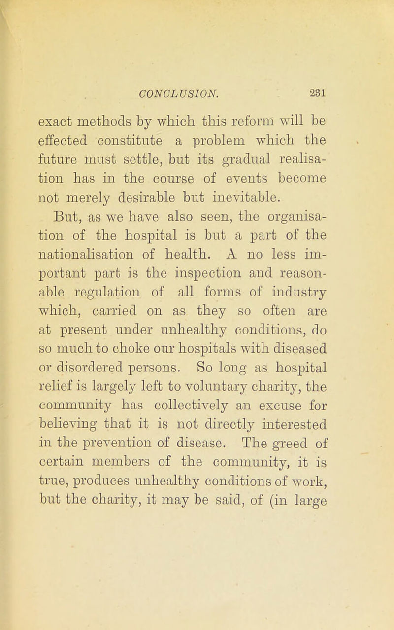 exact methods by which this reform will be effected constitute a problem wdrich the future must settle, but its gradual realisa- tion has in the course of events become not merely desirable but inevitable. But, as we have also seen, the organisa- tion of the hospital is but a part of the nationalisation of health. A no less im- portant part is the inspection and reason- able regulation of all forms of industry which, carried on as they so often are at present under unhealthy conditions, do so much to choke our hospitals with diseased or disordered persons. So long as hospital relief is largely left to voluntary charity, the community has collectively an excuse for believing that it is not directly interested in the prevention of disease. The greed of certain members of the community, it is true, produces unhealthy conditions of work, but the charity, it may be said, of (in large