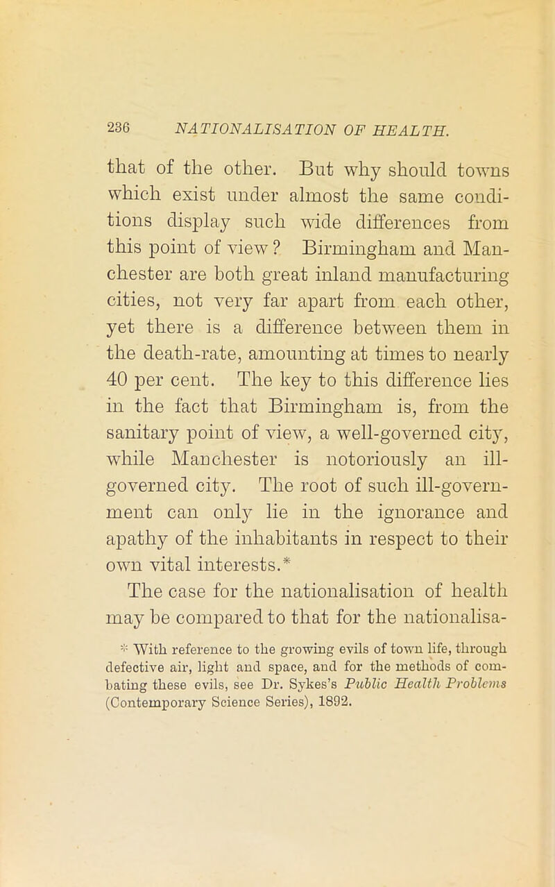 that of the other. But why should towns which exist under almost the same condi- tions display such wide differences from this point of view ? Birmingham and Man- chester are both great inland manufacturing cities, not very far apart from each other, yet there is a difference between them in the death-rate, amounting at times to nearly 40 per cent. The key to this difference lies in the fact that Birmingham is, from the sanitary point of view, a well-governed city, while Manchester is notoriously an ill- governed city. The root of such ill-govern- ment can only lie in the ignorance and apathy of the inhabitants in respect to their own vital interests.* The case for the nationalisation of health may be compared to that for the nationalisa- With reference to the growing evils of town life, through defective air, light and space, and for the methods of com- bating these evils, see Dr. Sykes’s Public Health Problems (Contemporary Science Series), 1892.