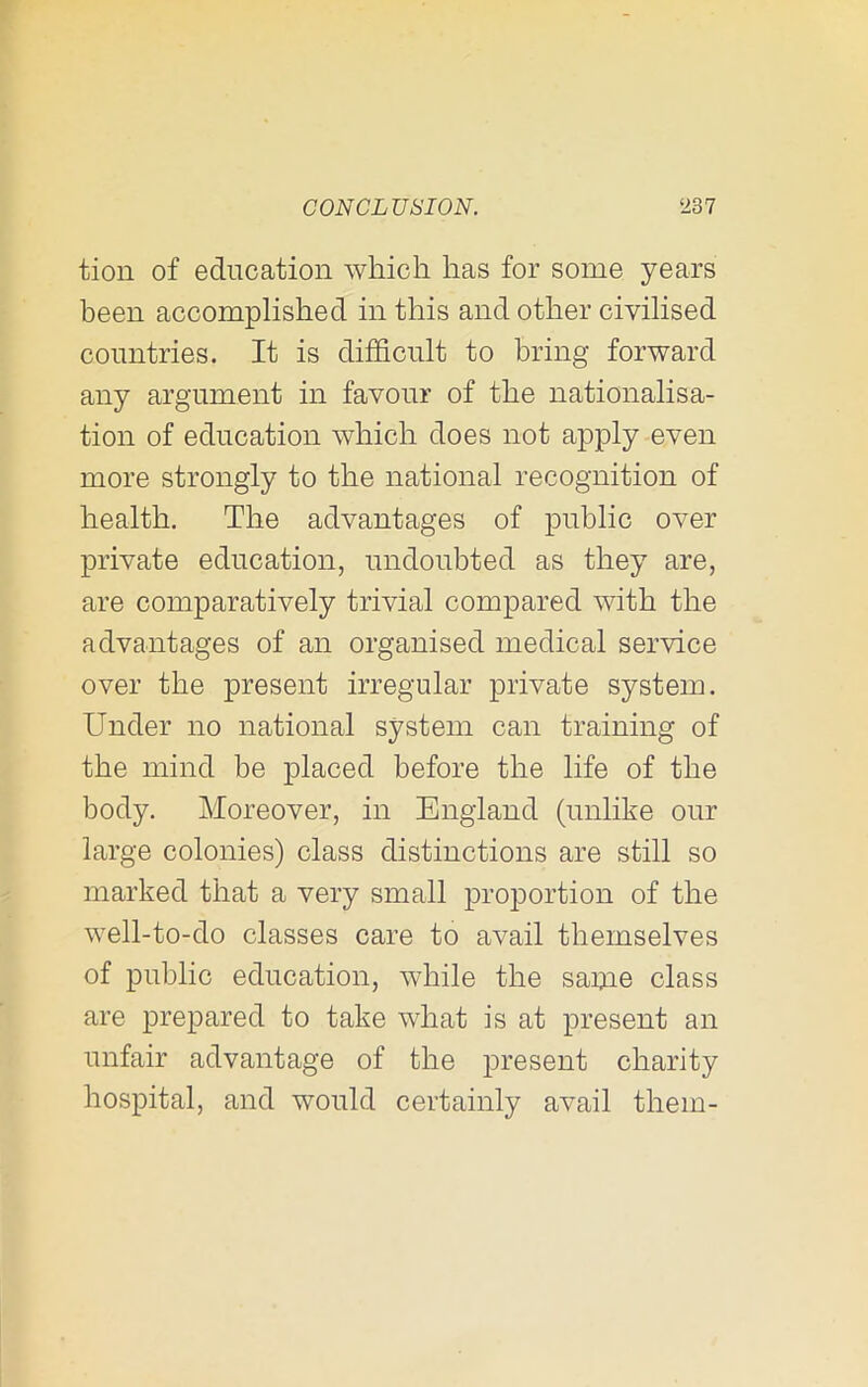 tion of education which has for some years been accomplished in this and other civilised countries. It is difficult to bring forward any argument in favour of the nationalisa- tion of education which does not apply even more strongly to the national recognition of health. The advantages of public over private education, undoubted as they are, are comparatively trivial compared with the advantages of an organised medical service over the present irregular private system. Under no national system can training of the mind be placed before the life of the body. Moreover, in England (unlike our large colonies) class distinctions are still so marked that a very small proportion of the well-to-do classes care to avail themselves of public education, while the saijie class are prepared to take what is at present an unfair advantage of the present charity hospital, and would certainly avail them-
