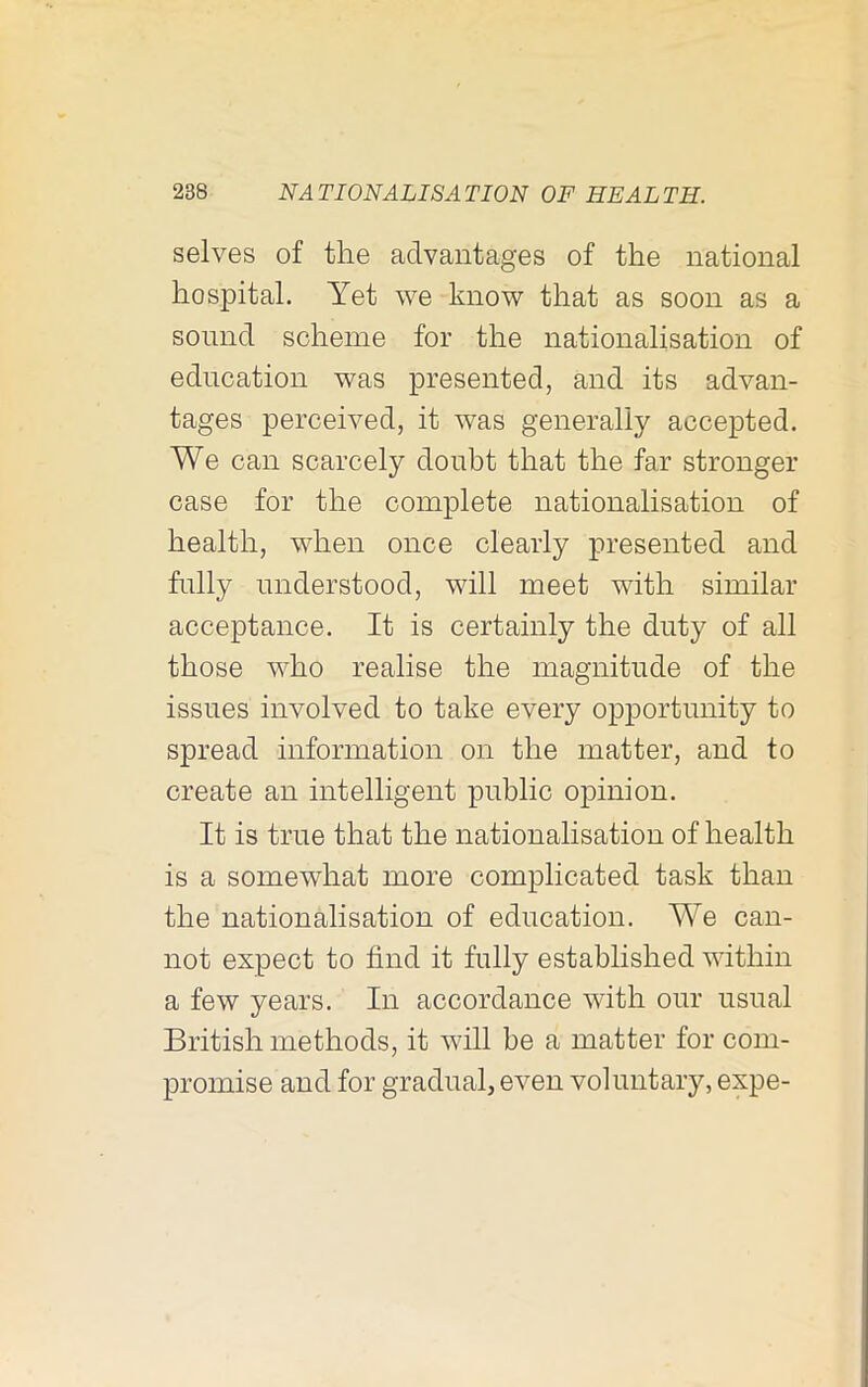 selves of the advantages of the national hospital. Yet we know that as soon as a sound scheme for the nationalisation of education was presented, and its advan- tages perceived, it was generally accepted. We can scarcely doubt that the far stronger case for the complete nationalisation of health, when once clearly presented and fully understood, will meet with similar acceptance. It is certainly the duty of all those who realise the magnitude of the issues involved to take every opportunity to spread information on the matter, and to create an intelligent public opinion. It is true that the nationalisation of health is a somewhat more complicated task than the nationalisation of education. We can- not expect to find it fully established within a few years. In accordance with our usual British methods, it will be a matter for com- promise and for gradual, even voluntary, expe-