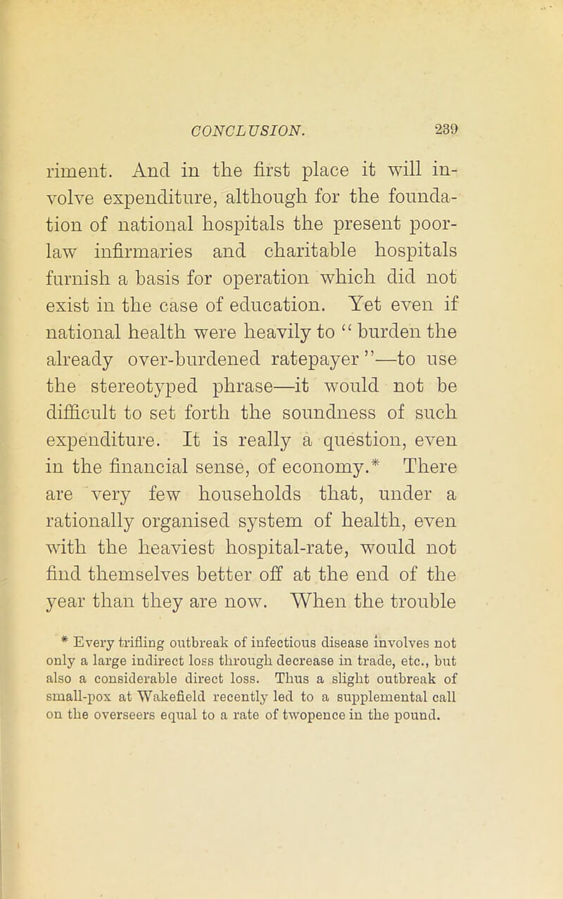 riment. And in the first place it will in- volve expenditure, although for the founda- tion of national hospitals the present poor- law infirmaries and charitable hospitals furnish a basis for operation which did not exist in the case of education. Yet even if national health were heavily to “ burden the already over-burdened ratepayer ”—to use the stereotyped phrase—it would not be difficult to set forth the soundness of such expenditure. It is really a question, even in the financial sense, of economy. There are very few households that, under a rationally organised system of health, even with the heaviest hospital-rate, would not find themselves better off at the end of the year than they are now. When the trouble * Every trifling outbreak of infectious disease Involves not only a large indirect loss through decrease in trade, etc., but also a considerable direct loss. Thus a slight outbreak of small-pox at Wakefield recently led to a supplemental call on the overseers equal to a rate of twopence in the pound.