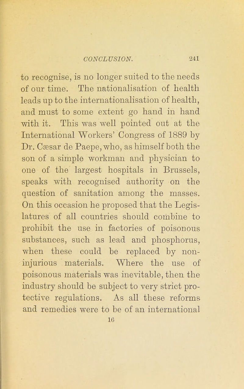 to recognise, is no longer suited to the needs of our time. The nationalisation of health leads np to the internationalisation of health, and must to some extent go hand in hand with it. This was well pointed out at the International Workers’ Congress of 1889 by Dr. Caesar de Paepe, who, as himself both the son of a simple workman and physician to one of the largest hospitals in Brussels, speaks with recognised authority on the question of sanitation among the masses. On this occasion he proposed that the Legis- latures of all countries should combine to prohibit the use in factories of poisonous substances, such as lead and phosphorus, when these could be replaced by non- injurions materials. Where the use of poisonous materials was inevitable, then the industry should be subject to very strict pro- tective regulations. As all these reforms and remedies were to be of an international IG