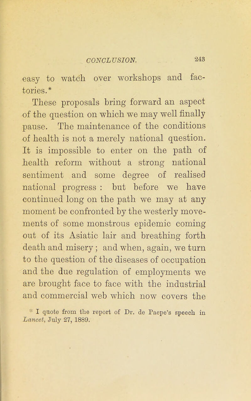 easy to watch over workshops and fac- tories.* These proposals bring forward an aspect of the question on which we may well finally pause. The maintenance of the conditions of health is not a merely national question. It is impossible to enter on the path of health reform without a strong national sentiment and some degree of realised national progress : but before we have continued long on the path we may at any moment be confronted by the westerly move- ments of some monstrous epidemic coming out of its Asiatic lair and breathing forth death and misery; and when, again, we turn to the question of the diseases of occupation and the due regulation of employments we are brought face to face with the industrial and commercial web which now covers the * I quote from the report of Dr. de Paepe’s speech in Lancet, July 27, 1889.