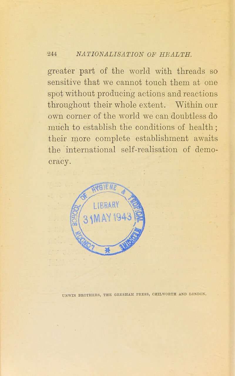 greater part of the world with threads so d sensitive that we cannot touch them at one spot without producing actions and reactions throughout their whole extent. Within our own corner of the world we can doubtless do much to establish the conditions of health; their more complete establishment awaits the international self-realisation of demo- crac3^ i UNWIN BROTHERS, THE GRESHAM PRESS, CHILWORTH AND LONDON.