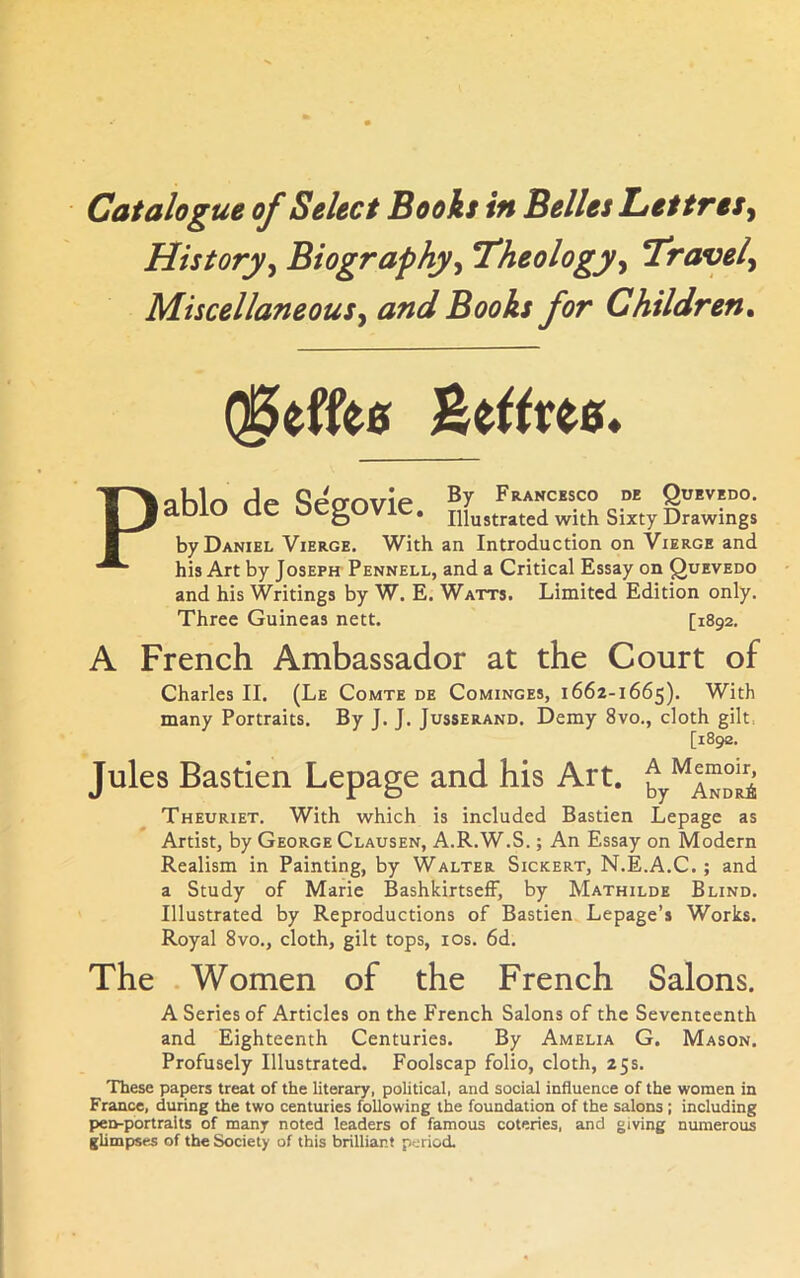 History^ Biography^ Theology^ bravely Miscellaneousy and Books for Children. flhlo fie SeVovie Francesco de Quevedo. aulO tic OCgUV . Illustrated with Sixty Drawings by Daniel Vierge. With an Introduction on Vierge and his Art by Joseph Pennell, and a Critical Essay on Quevedo and his Writings by W. E. Watts. Limited Edition only. Three Guineas nett. [1892. A French Ambassador at the Court of Charles II. (Le Comte de Cominges, 1662-1665). With many Portraits. By J. J. Jusserand. Demy 8vo., cloth gilt, [1892. Jules Bastien Lepage and his Art. by^ANoS Theuriet. With which is included Bastien Lepage as Artist, by George Clausen, A.R.W.S. ; An Essay on Modern Realism in Painting, by Walter Sickert, N.E.A.C. ; and a Study of Marie BashkirtsefF, by Mathilde Blind. Illustrated by Reproductions of Bastien Lepage’s Works. Royal 8vo., cloth, gilt tops, los. 6d. The . Women of the French Salons. A Series of Articles on the French Salons of the Seventeenth and Eighteenth Centuries. By Amelia G. Mason. Profusely Illustrated. Foolscap folio, cloth, 25s. These papers treat of the literary, political, and social influence of the women in France, during the two centuries following the foundation of the salons; including pen-portraits of many noted leaders of famous coteries, and giving numerous gUmpses of the Society of this brilliant period.