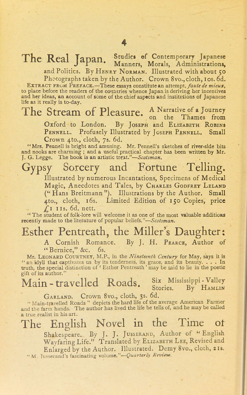 The Real Tapan. Studici of Contemporary Japanese J r Manners, Morals, Administrations, and Politics. By Henry Norman. Illustrated with about 50 Photographs taken by the Author. Crown 8vo., cloth, i os. 6d. Extract from Preface.—These essays constitute an attempt, mieux, to place before the readers of the countries whence Japan is deriving her incentives and her ideas, on account of some of the chief aspects and instiUitions of Japanese life as it really is to-day. The Stream of Pleasure. AN.rmiv»of. journe, on the Thames from Oxford to London. By Joseph and Elizabeth Robins Pennell. Profusely Illustrated by Joseph Pennell. Small Crown 4to., cloth, ys. 6d. Mrs. Pennell is bright and amusing. Mr. Pennell’s sketches of river-side bits and nooks are charming ; and a useful practical chapter has been written by Mr. J. G. Legge. The book is an artistic treat.—Scotsman, Gypsy Sorcery and Fortune Telling. Illustrated by numerous Incantations, Specimens of Medical Magic, Anecdotes and Tales, by Charles Godfrey Leland (“Hans Breitmann”). Illustrations by the Author. Small 4to., cloth, 16s. Limited Edition of 150 Copies, price j^i IIS. 6d. nett.  The student of folk-lore will welcome it as one of the most valuable additioES recently made to the literature of popular beliefs.—Scotsman, Esther Pentreath, the Miller’s Daughter: A Cornish Romance. By J. H. Pearce, Author of “ Bernice,” &c. 6s. Mr. Leonard Courtney, M.P., in the Nineteenth Century for May, says it is an idyll that captivates us by its tenderness, its grace, and its beauty. ... In truth, the special distinction of ‘ Esther Pentreath ' may be said to lie in the poetic gift of its author. Main-travelled Roads. Garland. Crown 8vo., cloth, 3s. 6d. '• Main-travelled Roads  depicts the hard life of the average American Farmer and the farm hands. The author has lived the life he tells of, and he may be called a true realist in his art. The English Novel in the Time ot Shakespeare. By J. J. Jusserand, Author of “English Wayfaring Life.” Translated by Elizabeth Lee, Revised and Enlarged by the Author. Illustrated. Demy 8vo., cloth, 2 is. •• M. [nsserand's fascinating volume.—Quarterly Review.