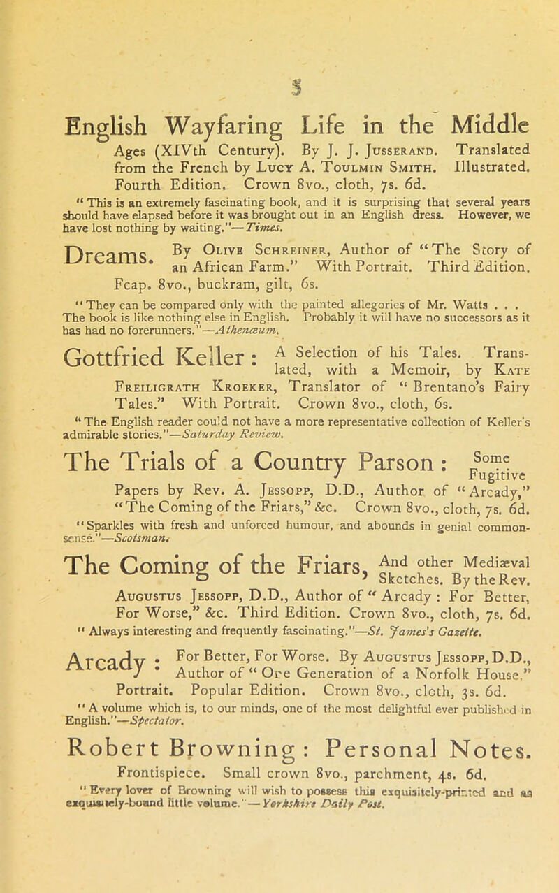 s English Wayfaring Life in the Middle Ages (XlVth Century). By J. J. Jusserand. Translated from the French by Lucy A. Toulmin Smith. Illustrated. Fourth Edition. Crown 8vo., cloth, 7s. 6d. “ This is an extremely fascinating book, and it is surprising that several years should have elapsed before it was brought out in an English dress. However, we have lost nothing by waiting.”—Times. Olive Schreiner, Author of “The Story of an African Farm.” With Portrait. Third Edition. Fcap. 8vo., buckram, gilt, 6s. They can be compared only with the painted allegories of Mr. Watts . . . The book is like nothing else in English. Probably it will have no successors as it has had no forerunners.”—Athe7iceum. Gottfried Keller: A Selection of his Tales. Trans- lated, with a Memoir, by Kate Freiligrath Kroeker, Translator of “ Brentano’s Fairy Tales.” With Portrait. Crown 8vo., cloth, 6s. “The English reader could not have a more representative collection of Keller’s admirable stories.”—Saturday Review, The Trials of a Country Parson: J rugitive Papers by Rev. A. Jessopp, D.D., Author of “Arcady,” “The Coming of the Friars,” &c. Crown 8vo., cloth, 7s. 6d. “Sparkles with fresh and unforced humour, and abounds in genial common- sense.—Scotsmant The Coming of the Friars, other Medieval J Sketches, By the Rev. Augustus Jessopp, D.D., Author of “ Arcady : For Better, For Worse,” &c. Third Edition. Crown 8vo., cloth, 7s. 6d. “ Always interesting and frequently fascinating.”—St. Jatnes's Gazette. Arradv • For Better, For Worse. By Augustus Jessopp, D.D., J * Author of “ Ore Generation of a Norfolk House,” Portrait. Popular Edition. Crown 8vo., cloth, 3s. 6d. “ A volume which is, to our minds, one of the most delightful ever published in English.”—Spectator. Robert Browning : Personal Notes. Frontispiece. Small crown 8vo., parchment, 4s. 6d, ” Ev,»ry lover of Browning will wish to poMesfi this exquisitely-TMir.tcd and aa exquisucly-boand little v«lnme.’—Yarkshit* Daily Pou.