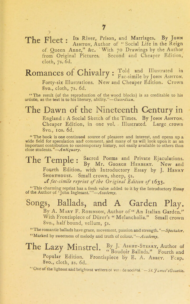 p T'fie Klepf • River, Prison, and Marriages. By John Ashton, Author of “ Social Life in the Reign of Queen Anne,” See. ' With 70 Drawings by the Author from Original Pictures. Second and Cheaper Edition, cloth, 7s. 6d. Romances of Chivalry : Forty-six Illustrations. New and Cheaper Edition, Crown 8vo., cloth, 7s. 6d. The result (of the reproduction of the wood blocks) is as creditable to his artistic, as the text is to his literary, ability.—Guardian. The Dawn of the Nineteenth Century in England : A Social Sketch of the Times. By John Ashton. Cheaper Edition, in one vol. - Illustrated. Large crown 8vo., I os. 6d.  The book is one continued source of pleasure and interest, and opens up a wide field for speculation ami comment, and many of us will look upon it as an important contribution to contemporary history, not easily available to others than close students.—Antiquary. 'T'Up nTemnle • Sacred Poems and Private Ejaculations. 1 * By Mr. George Herbert. New and Fourth Edition, with Introductory Essay by J. Henry Shorthouse. Small crown, sheep, 5s. facsimile reprint of the Original Edition of 1633. “ This charming reprint has a fresh value added to it by the Introductory Essay of the Author of ‘John Inglesant.'—Academy. Songs, Ballads, and A Garden Play. By A. Mary F. Robinson, Author of “An Italian Garden.” With Frontispiece of Diirer’s “ Melancholia.” Small crown 8vo., half bound, vellum, 5s. “ The romantic ballads have grace, movement, passion and strength. ”—Spectator,  Marked by sweetness of melody and truth of colour.”—Academy. The Lazy Minstrel. J Boudoir Ballads. Fourth and Popular Edition. Frontispiece by E. A. Abbey. Fcap. 8vo., cloth, 2s. 6d. One of the lightest and brightest writers ol ver St. James'sGatette,