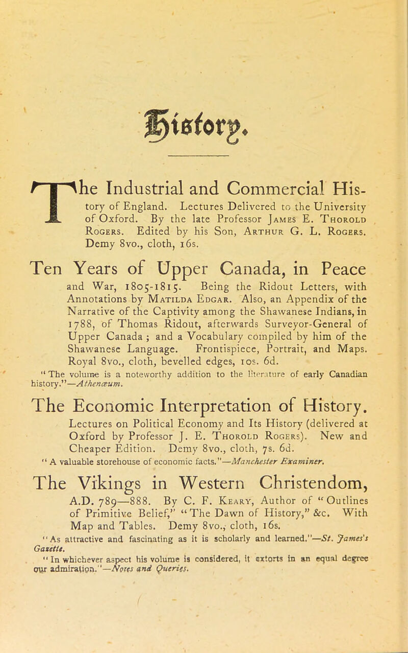 he Industrial and Commercial His- tory of England. Lectures Delivered to the University of Oxford. By the late Professor James E. Thorold Rogers. Edited by his Son, Arthur G. L. Rogers. Demy 8vo., cloth, i6s. Ten Years of Upper Canada, in Peace and War, 1805-1815. Being the Ridout Letters, with Annotations by Matilda Edgar. Also, an Appendix of the Narrative of the Captivity among the Shawanese Indians, in 1788, of Thomas Ridout, afterwards Surveyor-General of Upper Canada ; and a Vocabulary compiled by him of the Shawanese Language. Frontispiece, Portrait, and Maps. Royal 8vo., cloth, bevelled edges, los. 6d. “ The volume is a noteworthy addition to the liternture of early Canadian history.”—Athenceum. The Economic Interpretation of History. Lectures on Political Economy and Its History (delivered at Oxford by Professor J. E. Thorold Rogers). New and Cheaper Edition. Demy 8vo., cloth, 7s. 6d. “ A valuable storehouse of economic facts.”—Manchester Examiner. The Vikings in Western Christendom, A.D. 789—888. By C. F. Keary, Author of “Outlines of Primitive Belief,’’ “The Dawn of History,” &c. With Map and Tables. Demy 8vo., cloth, i6s. ‘‘As attractive and fascinating as it is scholarly and learned.—St. James's GaxitU. ‘‘ In whichever aspect his volume is considered, It extorts in an equal degree our admiration.—Notts and Queries. I