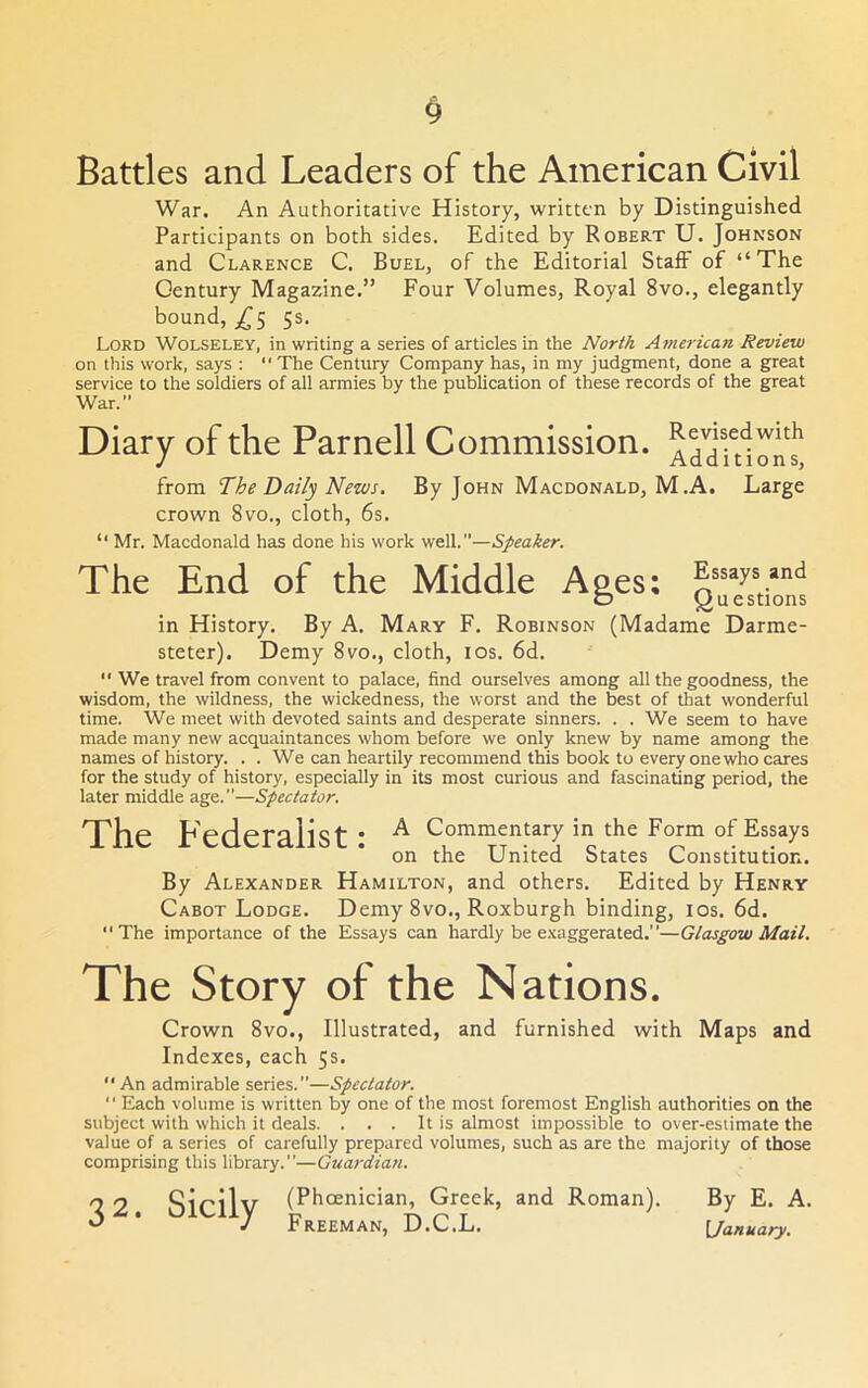 War. An Authoritative History, written by Distinguished Participants on both sides. Edited by Robert U. Johnson and Clarence C. Buel, of the Editorial Staff of “The Century Magazine.” Four Volumes, Royal 8vo., elegantly bound, 5s. Lord Wolseley, in writing a series of articles in the North American Review on this work, says : “ The Century Company has, in my judgment, done a great service to the soldiers of all armies by the publication of these records of the great War.” Diary of the Parnell Commission. J Additions, irom. The Daily News. By John Macdonald, M.A. Large crown 8vo., cloth, 6s. “ Mr. Macdonald has done his work well.—Speaker. The End of the Middle Apes; Assays and C5 Questions in History. By A. Mary F. Robinson (Madame Darme- steter). Demy 8vo., cloth, los. 6d.  We travel from convent to palace, find ourselves among all the goodness, the wisdom, the wildness, the wickedness, the worst and the best of that wonderful time. We meet with devoted saints and desperate sinners. . . We seem to have made many new acquaintances whom before we only knew by name among the names of history. . . We can heartily recommend this book to every one who cares for the study of history, especially in its most curious and fascinating period, the later middle age.—Spectator. The Federalist: ^ Commentary in the Form of Essays on the United States Constitution. By Alexander Hamilton, and others. Edited by Henry Cabot Lodge. Demy 8vo., Roxburgh binding, los. 6d. The importance of the Essays can hardly be e.'caggerated.—Glasgow Mail. The Story of the Nations. Crown 8vo., Illustrated, and furnished with Maps and Indexes, each 5s.  An admirable series.”—Spectator.  Each volume is written by one of the most foremost English authorities on the subject with which it deals. . . . It is almost impossible to over-estimate the value of a series of carefully prepared volumes, such as are the majority of those comprising this library.”—Guardian. 32 Sicilv (Phoenician, Greek, and Roman). j Freeman, D.C.L. By E. A. [/anua/y.