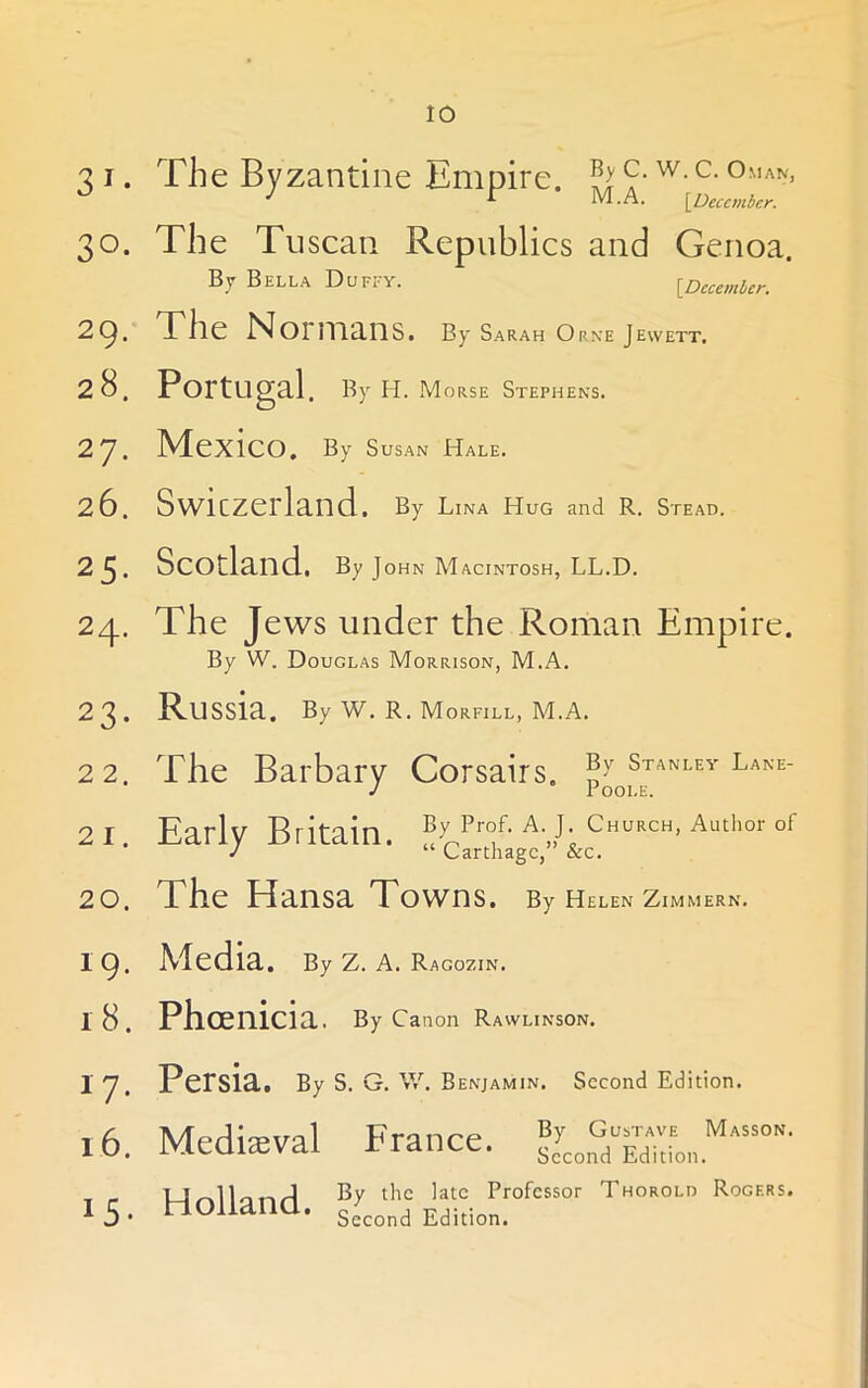 31- 30. 29. 28. 2?. 26. 25. 24- 23. 22. 21. 20. 19. i8. 17. 16. 15. The Byzantine Empire, ^yc. w.c. Oman, J r M.A. {^December. The Tuscan Republics and Genoa. By Bella Duffy. {December. The Normans. By Sarah Orne Jewett, Portugal. By H. Morse Stephens. Mexico. By Susan Hale. Swiczerland. By Lina Hug and R. Stead. Scotland. By John Macintosh, LL.D. The Jews under the Roman Empire. By W. Douglas Morrison, M.A. Russia. By W. R. Morfill, M.A. The Barbary Corsairs, Early Britain. By Prof. A. J. Church, Author of “ Carthage,” &c. The Hansa Towns. By Helen Zimmern. Media. By Z. A. Ragozin. Phoenicia. By Canon Rawlinson. Persia. By S. G. W. benjamin. Second Edition. Mediaeval France. By Gustav'e Masson. Second Edition. Holland. By the late Professor Thorold Rogers. Second Edition.