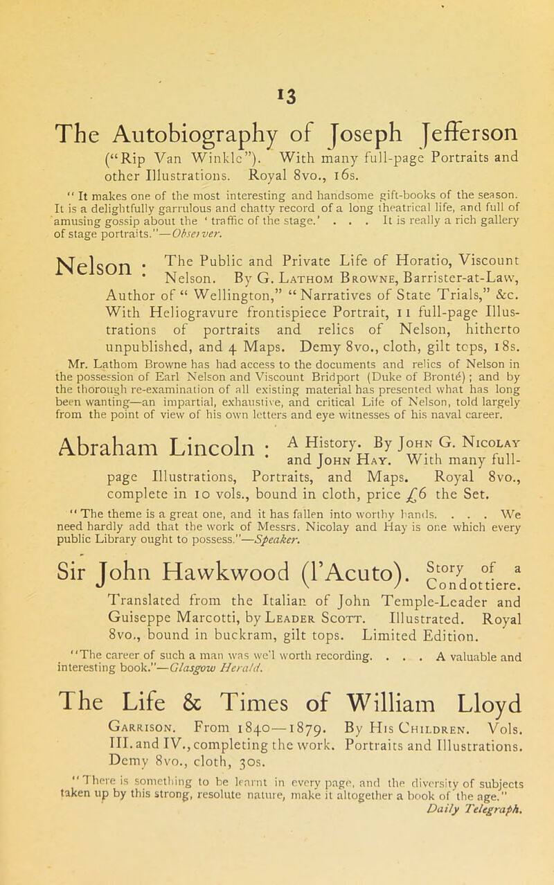 The Autobiography of Joseph Jefferson (“Rip Van Winkle”). With many full-page Portraits and other Illustrations. Royal 8vo., i6s.  It makes one of the most interesting and handsome gift-books of the season. It is a delightfully garrulous and chatty record of a long theatrical life, and full of amusing gossip about the ' traffic of the stage.’ . . . It is really a rich gallery of stage portraits.”—Ohsaver. Nelson * PuBHc and Private Life of Horatio, Viscount ' Nelson. By G. Lathom Browne, Barrister-at-Lavv, Author of “ Wellington,” “Narratives of State Trials,” &c. With Heliogravure frontispiece Portrait, 11 full-page Illus- trations of portraits and relics of Nelson, hitherto unpublished, and 4 Maps. Demy 8vo., cloth, gilt tops, i8s. Mr. Lathom Browne has had access to the documents and relics of Nelson in the possession of Earl Nelson and Viscount Bridport (Duke of Bronl^); and by the thorough re-examination of all existing material has presented what has long been wanting—an impartial, e.xhausiive, and critical Life of Nelson, told largely from the point of view of his own letters and eye witnesses of his naval career. Abraham Lincoln : a History. By John G. N.col.v and John Hay. With many full- page Illustrations, Portraits, and Maps. Royal 8vo., complete in 10 vols., bound in cloth, price £6 the Set. “ The theme is a great one, and it has fallen into worthy hands. . . . We need hardly add that the work of Messrs. Nicolay and Hay is one which every public Library ought to possess.”—Speaker. Sir John Hawkwood (I’Acuto). ^ •J \ / Londottiere. Translated from the Italian of John Temple-Leader and Guiseppe Marcotti, by Leader Scott. Illustrated. Royal 8vo., bound in buckram, gilt tops. Limited Edition. “The career of such a man was wo'l worth recording. . . . A valuable and interesting book.”—Glasgow Herald. The Life & Times of William Lloyd Garrison. From 1840—1879. By His Children. Vols. III. and IV., completing the work. Portraits and Illustrations. Demy 8vo., cloth, 30s. “There is something to be lennit in every page, and the diversity of subjects taken up by this strong, resolute nature, make it altogether a book of the age.” Daily Telegraph.