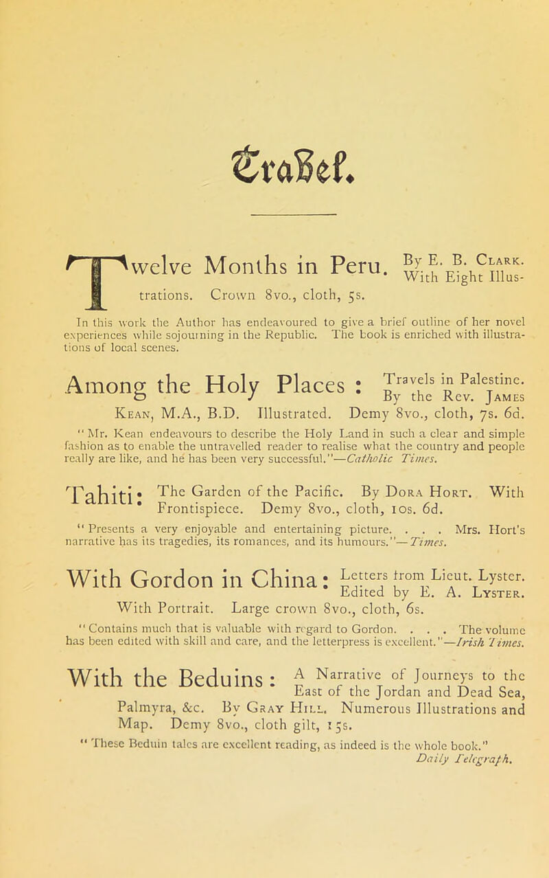 vvelve trations. Months in Peru. Crown 8vo., cloth, 5s. By E. B. Clark. With Eight Illus- Tn this work the Author has endeavoured to give a brief outline of her novel experiences wliile sojourning in the Republic. The book is enriched with illustra- tions of local scenes. Among the Holy Places Kean, M.A., B.D. Illustrated. • Travels in Palestine. By the Rev. James Demy 8vo., cloth, 7s. 6d. Mr. Kean endeavours to describe the Holy Land in such a clear and simple fashion as to enable the untravelled reader to realise what the country and people really are like, and he' has been very successful.—Catholic Times. Tahiti; The Garden of the Pacific. By Dora Hort. With Frontispiece. Demy 8vo., cloth, los. 6d. “ Presents a very enjoyable and entertaining picture. . . . Mrs. Hort's narrative has its tragedies, its romances, and its humours.—Ti7nes. With Gordon in China: Edited by E. A. Lyster. With Portrait. Large crown 8vo., cloth, 6s. Contains much that is valuable with regard to Gordon. . . . The volume has been edited with skill and care, and the letterpress is e.xcellent.—Irish I hues. With the Beduins : ^ Narrative of Journeys to the East or the Jordan and Dead Sea, Palmyra, &c. By Gray Hill. Numerous Illustrations and Map. Demy 8vo., cloth gilt, 55s. “ These Beduin talcs are e.xcellent reading, as indeed is the whole book.