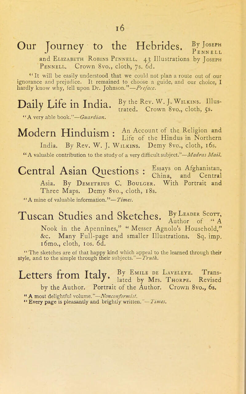 Our Tourney to the Hebrides, J ^ rENNELL and Elizabeth Robins Pennell. 43 Illustrations by Joseph Pennell. Crown 8vo., cloth, 7s. 6d. “ It will be easily understood that we could not plan a route out of our ignorance and prejudice. It remained to choose a guide, and our choice, I hardly know why, fell upon Dr. Johnson.”—Preface. Daily Life in India. “A very able book.”—Guardian. By the Rev. W. J. Wilkins. Illus- trated. Crown 8vo., cloth, 5s. Modern Hinduism : hwL’lfCth'™ India. By Rev. W. J. Wilkins, Demy 8vo., cloth, i6s. “A valuable contribution to the study of a very difficult subject.”—Madras Mail. Central Asian Questions : Asia. By Demetrius C. Boulger. With Portrait and Three Maps. Demy 8vo., cloth, i8s. “A mine of valuable information.”—Times. Tuscan Studies and Sketches. A^thor^o/'”^ Nook in the Apennines,” “ Messer Agnolo’s Household,” &c. Many Full-page and smaller Illustrations. Sq. imp, i6mo., cloth, I os. 6d, ” The sketches are of that happy kind which appeal to the learned through their style, and to the simple through their subjects.—Truth. Letters from Italy. rIvLIs by the Author. Portrait of the Author. Crown 8vo., 6s. A most delightful volume.—Nonconformist. '' Every page is pleasantly and brightly written. Times,