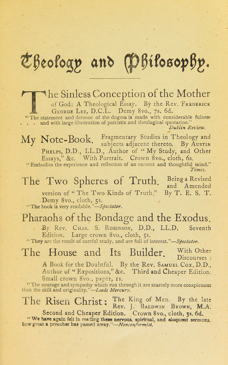 ^peofogg ftnb ^ k Sinless Conception of the Mother 1 of God: A Theological Essay. By the Rev. Frederick Jl. George Lee, D.C.L. Demy 8vo., ys. 6d. “ The statement and defence of the dogma is made with considerable fulnesf' . . . and with large illustration of patristic and Uieological quotation. Dublin Review. Mv Note-Book Fragmentary Studies in Theology and * subjects adjacent thereto. By Austin Phelps, D.D,, LL.D., Author of “ My Study, and Other Essays,” &c. With Portrait. Crown 8vo., cloth, 6s. Embodies the experience and reflection of an earnest and thoughtful mind.” Times. The Two Spheres of Truth. Being a Revised r and Amended version of “ The Two Kinds of Truth.” By T. E. S. T. -Demy 8vo., cloth, 5s. , The book is very readable.”—Spectator. Pharaohs of the Bondage and the Exodus. By Rev. Chas. S. Robinson, D.D., LL.D. Seventh Edition. Large crown 8vo., cloth, 5s. “ They are the result of careful study, and are full of interest.—Spectator. The House and Its Builder, with other Discourses : A Book for the Doubtful. By the Rev. Samuel Cox, D.D., Author of “ Expositions,” &c. Third and Cheaper Edition. Small crown 8vo., paper, is. The courage and sympathy which run through it are scarcely more conspicuous than the skill and originality.”—Leeds Mercury. The Risen Christ; King of Men. By the late Rev. J. Baldwin Brown, M.A. Second and Cheaper Edition. Crown 8vo., cloth, 38. 6d. We have again felt in reading these nervous, spiritual, and eloqueot sermocs. fcowgr>iat a preacher has passed away.—Nonconformist.