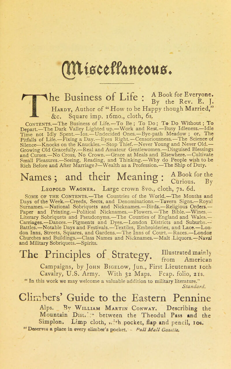 (JUt0ceff<meou0* Up T^nqinpcc of Life * ^ Book for Everyone. ne ouhiucbb ui i^iic . g j Hardy, Author of “ How to be Happy though Married,” &c. Square imp. i6mo., cloth, 6s, Contents.—The Business of Life.—To Be ; To Do; To Do Without; To Depart.—The Dark Valley Lighted up.—Work and Rest.—Busy Idleness.—Idle Time not Idly Spent.—los.—Undecided Ones.—Bye-path Meadow ; or, The Pitfalls of Life.—Fixing a Day.—Eyes Right.—Censoriousness.—The Science of Silence—Knocks on the Knuckles.—Stop Thief.—Never Young and Never Old.— Growing Old Gracefully.—Real and Amateur Gentlewomen.—Disguised Blessings and Curses.—No Cross, No Crown.—Grace at Meals and Elsewhere.—Cultivate Small Pleasures.—Seeing, Reading, and Thinking.—Why do People wish to be Rich Before and After Marriage ?—Wealth as a Profession.—The Ship of Duty. Names; and their Meaning: cu^°o°uV°^ By Leopold Wagner. Large crown 8vo., cloth, 7s. 6d. Some of the Contents.—The Countries of the World.—The Months and Days of the Week.—Creeds, Sects, and Denominations.—Tavern Signs.—Royal Surnames. —National Sobriquets and Nicknames.—Birds.—Religious Orders.— Paper and Printing.—Political Nicknames.—Flowers.—The Bible.—Wines.— Literary Sobriquets and Pseudonyms.—The Counties of England and Wales.— Carriages.—Dances.—Pigments and Dyes.—London Districts and Suburbs.— Battles.—Notable Days and Festivals.—Textiles, Embroideries, and Lace.—Lon- don Inns, Streets, Squares, and Gardens.—The Inns of Court.—Races.—London Churches and Buildings.—Class Names and Nicknames.—Malt Liquors.—Naval and Military Sobriquets.—Spirits. The Principles of Strategy, illustrated mainly r {D/ • from American Campaigns, by John Bigelow, Jun., First Lieutenant loth Cavalry, U.S. Army. With 32 Maps. Fcap. folio, 21s.  In this work we may welcome a valuable addition to military literature. Standard. Climbers’ Guide to the Eastern Pennine Alps. By William Martin Conway. Describing the Mountain Disu':*- between the Thcodul Pass and the Simplon, Limp cloth, v,:*^h pocket, flap and pencil, lo«.  E>e»erT(-s a place in every olimbar’s pocket. - Pali Mall GatiiU,