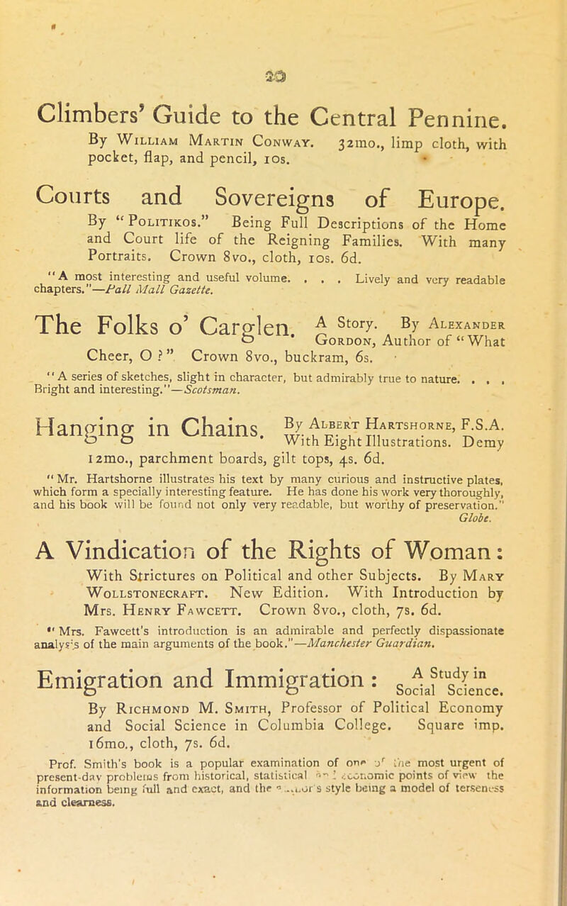 0 20 Climbers’ Guide to the Central Pennine. By William Martin Conway. 32ino., limp cloth, with pocket, flap, and pencil, los. Courts and Sovereigns of Europe. By “PoLiTiKOs.” Being Full Descriptions of the Home and Court life of the Reigning Families. With many Portraits. Crown 8vo., cloth, los. 6d. most interesting and useful volume. . , , Lively and very readable chapters.”—/^a// Mall Gazette, The Folks o’ Cargrlen. A Story. By Alexander o Gordon, Author of “What Cheer, O ? ” Crown 8vo., buckram, 6s. A series of sketches, slight in character, but admirably true to nature. . . . Bright and interesting.”— Hanging in Chains. By Albert Hartshorne, F.S.A. With Eight Illustrations. Demy i2mo., parchment boards, gilt tops, 4s. 6d.  Mr. Hartshorne illustrates his text by many curious and instructive plates, which form a specially interesting feature. He has done his work very thoroughly, and his book will be found not only very readable, but worthy of preservation. Globe. A Vindication of the Rights of Woman: With Strictures on Political and other Subjects. By Mary WoLLSTONECRAFT. Ncw Edition. With Introduction by Mrs. Henry Fawcett. Crown 8vo., cloth, 7s. 6d. *' Mrs. Fawcett's introduction is an admirable and perfectly dispassionate analysis of the main arguments of the book.”—Manchester Guardian. Emigration and Immigration : By Richmond M. Smith, Professor of Political Economy and Social Science in Columbia College. Square imp. i6mo., cloth, 7s. 6d. Prof. Smith’s book is a popular examination of on»> y ;Vie most urgent of pre.sent-d.av problems from historical, statistical economic points of view the information being full and exact, and the •’...i.or s style being a model of tenseness and clearness.