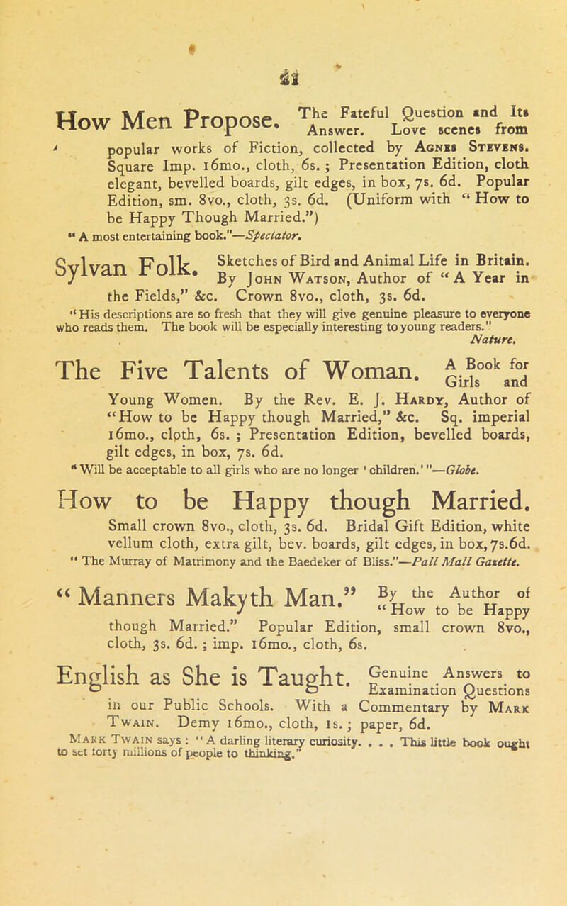 14r»w lUpn Prnnnsp Fateful Question and Its WOW Men rroposc. Answer. Love scenes from * popular works of Fiction, collected by Agnm Stevens. Square Imp. i6mo., cloth, 6s. ; Presentation Edition, cloth elegant, bevelled boards, gilt edges, in box, ys. 6d. Popular Edition, sm. 8vo., cloth, 3s. 6d. (Uniform with “ How to be Happy Though Married.”) ** A most entertaining book.—Speclator, Q-rrlrron TTnllr Sketches of Bird and Animal Life in Britain. OyiVclll C UIJS.. Watson, Author of “A Year in the Fields,” &c. Crown 8vo., cloth, 3s. 6d. “ His descriptions are so fresh that they will give genuine pleasure to everyone who reads them. The book will be especially interesting to young readers. Nature, The Five Talents of Woman. Gir^s°°*'aS Young Women. By the Rev. E. J. Hardy, Author of “Howto be Happy though Married,” &c. Sq. imperial i6mo., clpth, 6s. ; Presentation Edition, bevelled boards, gilt edges, in box, ys. 6d. “ Will be acceptable to aU girls who are no longer ‘ children.'—Globe. How to be Happy though Married. Small crown 8vo., cloth, 3s. 6d. Bridal Gift Edition, white vellum cloth, extra gilt, bev. boards, gilt edges, in box,ys.6d. “ The Murray of Matrimony and the Baedeker of Bliss.”—Pall Mall Gasette. “ Manners Makyth Man.” J “ How to be Happy though Married.” Popular Edition, small crown 8vo., cloth, 3s. 6d.; imp. i6mo., cloth, 6s. English as She is Taught. Genuine Answers to ^ D Examination Questions in our Public Schools. With a Commentary by Mark Twain. Demy i6mo., cloth, is.; paper, 6d. Mark Twain says :  A darling literary curiosity. . . , This little book ought to set lorlj millions of people to thinking, 