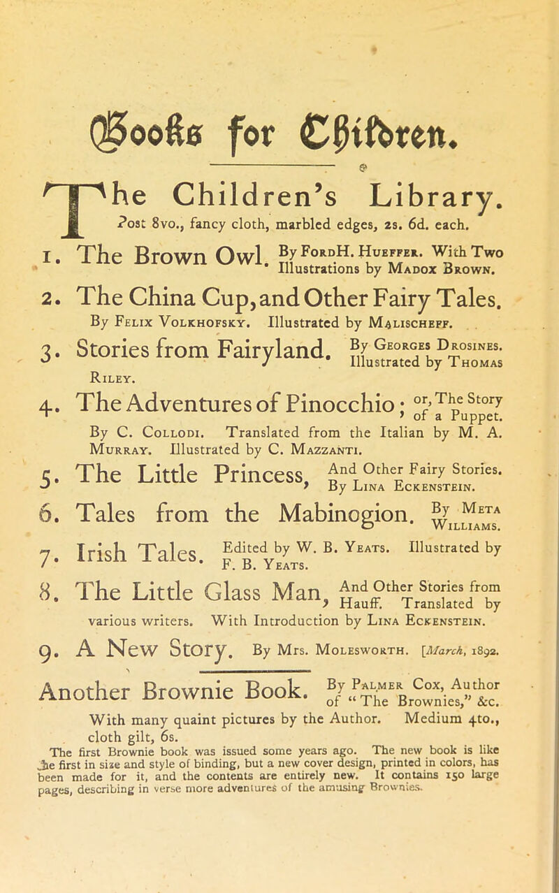 ®ooft0 for Cpifbren, 5> I ''he Children’s Library. B Post 8vo,, fancy cloth, marbled edges, 2s. 6d. each, 1. The Brown Owl. ByFoRDH.HuEFPEa. with Two • Illustrations by Madox crown. 2. The China Cup, and Other Fairy Tales. By Felix Volkhofsky. Illustrated by Malischeff. 3. Stories from Fairyland. Riley. 4. The Adventures of Pinocchio; * > of a ruppet. By C. Collodi. Translated from the Italian by M. A. Murray. Illustrated by C. Mazzanti. 5. The Little Princess, And oth« Fairy stories. * Hy Lina Lckenstein. 6. Tales from the Mabinogion. ^j^ua^Js' 7 Irish Tales Edited by W. B. Yeats. Illustrated by / * * F. B. Yeats. 8. The Little Glass Man, H^E'‘‘Tr!“£dX various writers. With Introduction by Lina Eckenstein. Q. A New Story. By Mrs, Molesworth. [MarcA, 1892. Another Brownie Book. ®/.rS“Browniet“tc' With many quaint pictures by the Author. Medium 4to., cloth gilt, 6s. The first Brownie book was issued some years ago. The new book is like Jie first in si*e and style of binding, but a new cover design, printed in colors, has been made for it, and the contents are entirely new. It contains 150 targe pages, describing in verse more adventures of the amusing Brownies.