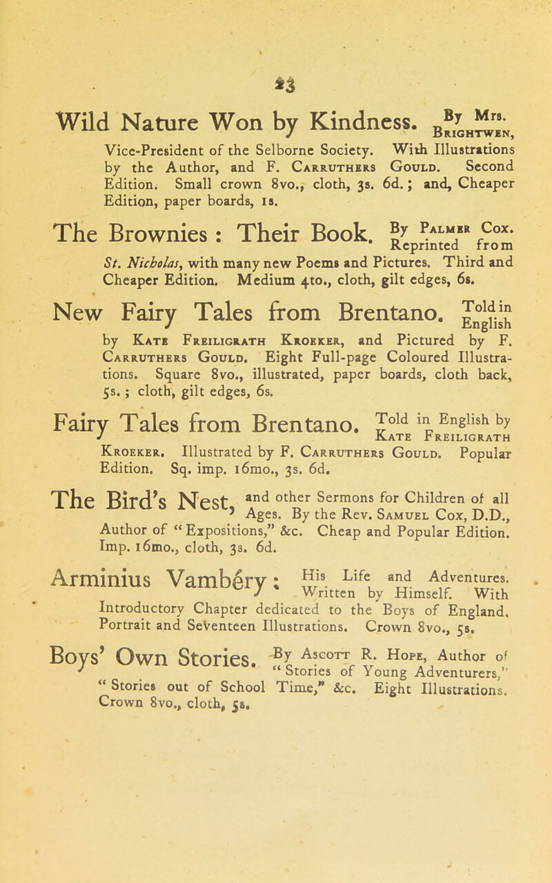 Wild Nature Won by Kindness. b®,L“k, Vice-President of the Selborne Society. With Illustrations by the Author, and F. Carruthers Gould. Second Edition. Small crown 8vo., cloth, 3s. 6d.; and. Cheaper Edition, paper boards, is. The Brownies: Their Book. Palmer Cox. Reprinted from St. Nicholas, with many new Poems and Pictures. Third and Cheaper Edition. Medium 4to., cloth, gilt edges, 6s. New Fairy Tales from Brentano. by Kate Freiligrath Kroerer, and Pictured by F. Carruthers Gould. Eight Full-page Coloured Illustra- tions. Square 8vo., illustrated, paper boards, cloth back, 5s. ; cloth, gilt edges, 6s. Fairy Tales from Brentano. ToW in English by J Kate treiligrath Kroeker. Illustrated by F. Carruthers Gould. Popular Edition. Sq. imp. i6mo., 3s. 6d. The Bird^s Nest, and other Sermons for Children of all ^ Ages. By the Rev. Samuel Cox, D.D., Cheap and Popular Edition. Author of “ Expositions,” &c. Imp. i6mo., cloth, 33. 6d. Arminius Vamb^ry: S® Adventures. / Written by Himself. With Introductory Chapter dedicated to the Boys of England. Portrait and Seventeen Illustrations. Crown 8vo., 5s, Bovs’ Own Stories. Ascott R. hope, Author oi ' _ “Stories of Young Adventurers,” “ Stories out of School Time, &c. Eight Illustrations. Crown 8vo., cloth, 5s.