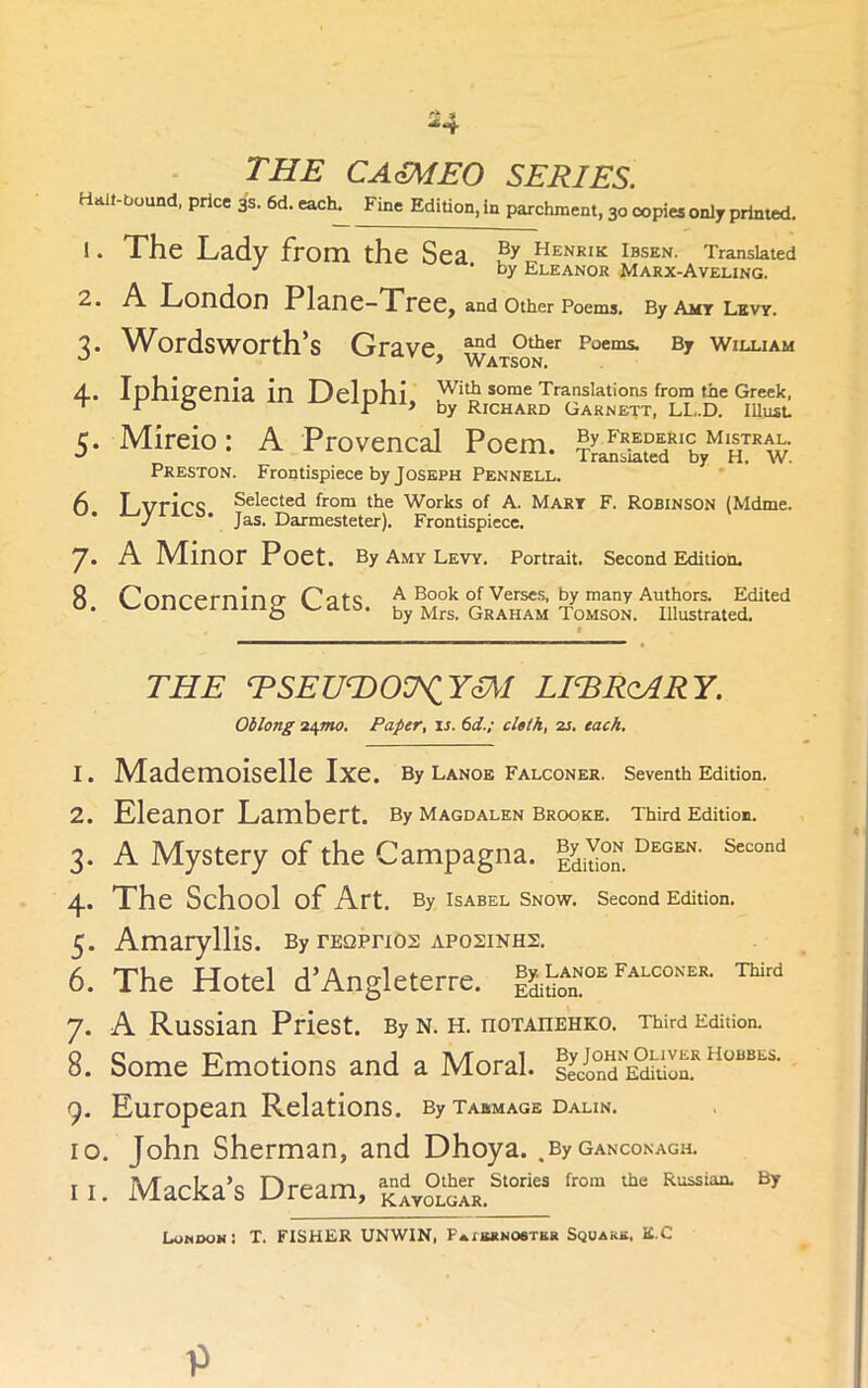 -4 THE CAmEO SERIES. H^lt-bound, price 3s. 6d. each^ Fine Edition, in parchment, 30 copies only printed. !. The Lady from the Sea Henrik Ibsen. Translated • by Eleanor Marx-Aveling. London Plane—TTree^ and other Poems. By Ai£T Levy. 7. W^ordsworth’s Grave By wiluam » Watson. 4.. Iphiffenia in Delnhi with some Translations from the Greek, ‘ ^ o r > by Richard Garnett, LL..D. lUnst 5. Mireio: A Provencal Poem. Preston. Frontispiece by Joseph Pennell. f) T .vrirc Selected from the Works of A. Mary F. Robinson (Mdme. J * Jas. Darmesteter). Frontispiece. 7- 8. A Minor Poet. By Amy Levy. Portrait. Second Eidition. r^onr'f^rnin rr A Book of Verses, by many Authors. Edited 'concerning ^..acs. by Mrs. graham Tomson. illustrated. THE RSEUT)OU^YIM LIERoARY. Oblong Paper, is. 6d.; cloth, zi. each. 1. IVIademoiselle Ixe. By Lanoe falconer, seventh Edition. 2. Eleanor Lambert. By Magdalen Brooke. Third Edition. 3. A Mystery of the Campagna. I^Sn. 4. The School of Art. By Isabel Snow. Second Edition. 5. Amaryllis. By rEQPrios aposinhs. 6. The Hotel d’Angleterre. ™'“ 7. A Russian Priest. By n. h. noTAnenKo. Third Editioo. 8. Some Emotions and a Moral. 9. European Relations. By tabmage dalin. 10. John Sherman, and Dhoya. _By ganconagh. II. Macka’s Dream, kAyo°GrR.^‘°“ By London: T. FISHER UNWIN, pAiiutNOeTEK Squarb, E.C