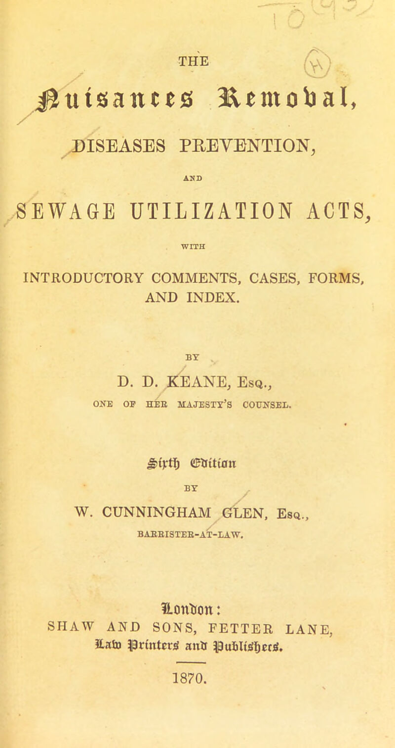 THE JJutsatttes 3&emobal, DISEASES PREVENTION, AND SEWAGE UTILIZATION ACTS, WITH INTRODUCTORY COMMENTS, CASES, FORMS, AND INDEX. BY D. D. KEANE, Esq., ONE OF HEE MAJESTY’S COUNSEL. Jjuytl) CRJtttflu BY W. CUNNINGHAM GLEN, Esq., BAEBISTEB-AT-LAW. ILontfon: SHAW AND SONS, FETTER LANE, ILHu printer^ autf PuIiIt'SIjecS. 1870.