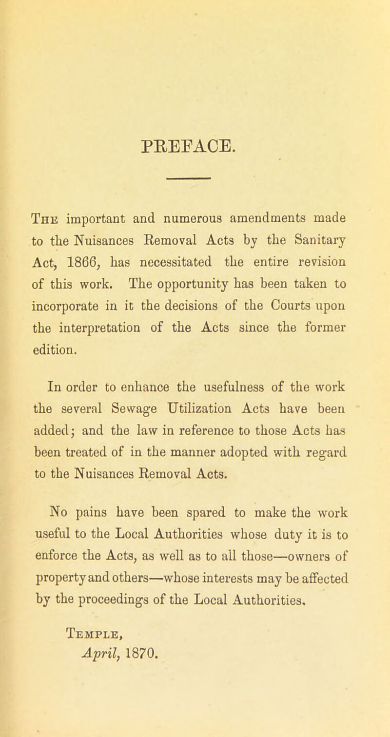 PREFACE. The important and numerous amendments made to the Nuisances Removal Acts by the Sanitary Act, 1866, has necessitated the entire revision of this work. The opportunity has been taken to incorporate in it the decisions of the Courts upon the interpretation of the Acts since the former edition. In order to enhance the usefulness of the work the several Sewage Utilization Acts have been added; and the law in reference to those Acts has been treated of in the manner adopted with regard to the Nuisances Removal Acts. No pains have been spared to make the work useful to the Local Authorities whose duty it is to enforce the Acts, as well as to all those—owners of property and others—whose interests may he affected by the proceedings of the Local Authorities. Temple, April, 1870.