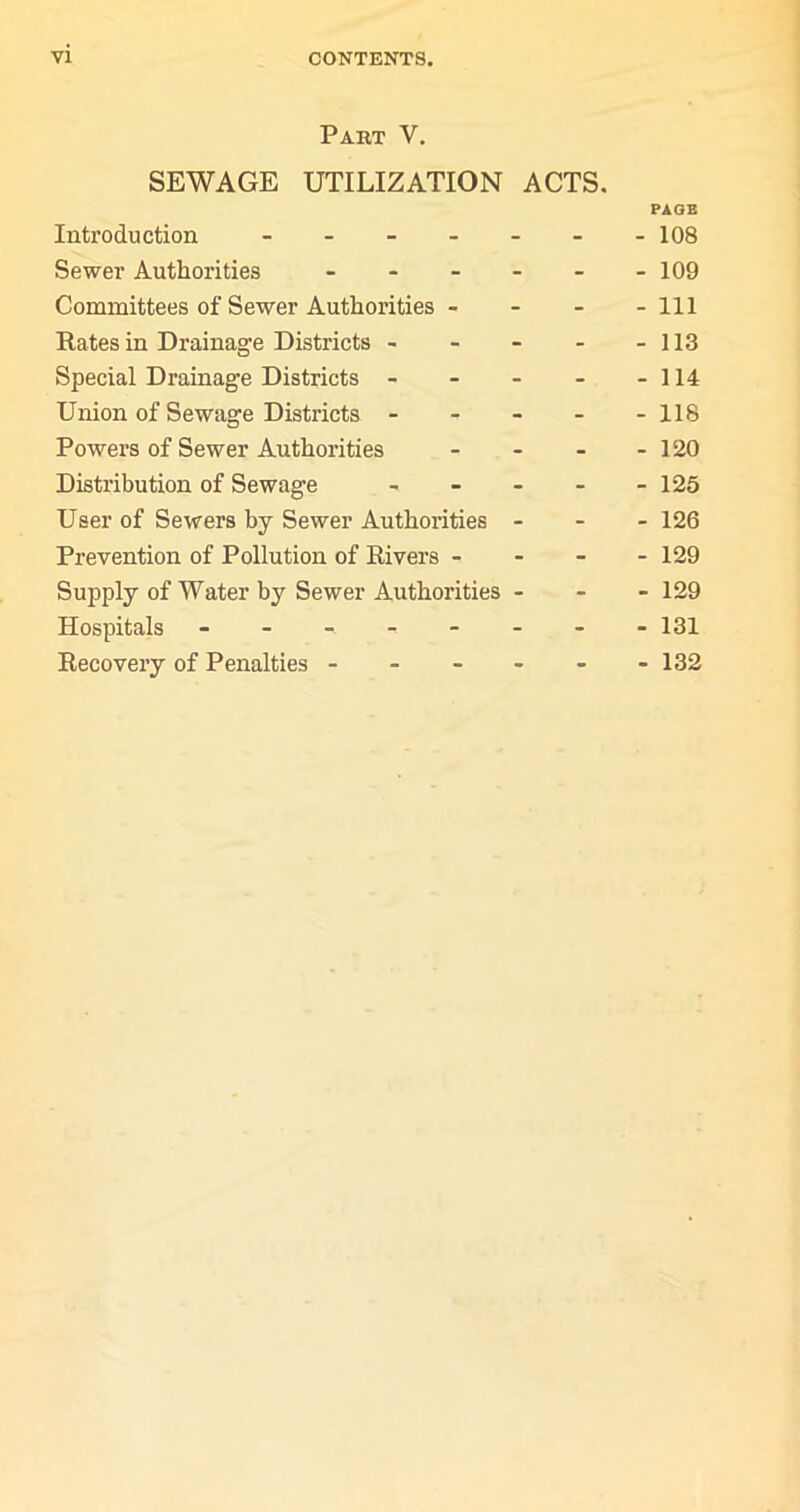 Part V. SEWAGE UTILIZATION ACTS. PAGE Introduction ------- 108 Sewer Authorities - - - - - -109 Committees of Sewer Authorities - - - - 111 Rates in Drainage Districts - - - - - 113 Special Drainage Districts - - - - - 114 Union of Sewage Districts ----- 118 Powers of Sewer Authorities - - - - 120 Distribution of Sewage ----- 125 User of Sewers by Sewer Authorities - - - 126 Prevention of Pollution of Rivers - - - - 129 Supply of Water by Sewer Authorities - - - 129 Hospitals - - - - - - - -131 Recovery of Penalties - - - - - -132