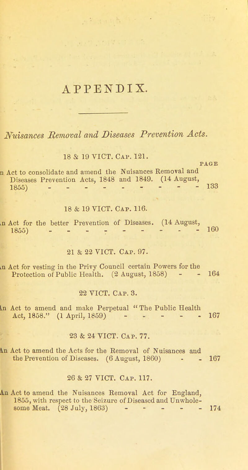 APPENDIX. Nuisances Removal and Diseases Prevention Acts. 18 & 19 VICT. Cap. 121. PAGE n Act to consolidate and amend the Nuisances Removal and Diseases Prevention Acts, 1848 and 1849. (14 August, 1855) 133 N 18 & 19 VICT. Cap. 116. ,n Act for the better Prevention of Diseases. (14 August, 1855) - 160 21 & 22 VICT. Cap. 97. lO Act for vesting in the Privy Council certain Powers for the Protection of Public Health. (2 August, 1858) - - 164 22 VICT. Cap. 3. In Act to amend and make Perpetual “ The Public Health Act, 1858.” (1 April, 1859) 167 23 & 24 VICT. Cap. 77. tin Act to amend the Acts for the Removal of Nuisances and the Prevention of Diseases. (6 August, 1860) - - 167 26 & 27 VICT. Cap. 117. An Act to amend the Nuisances Removal Act for England, 1855, with respect to the Seizure of Diseased and Unwhole-