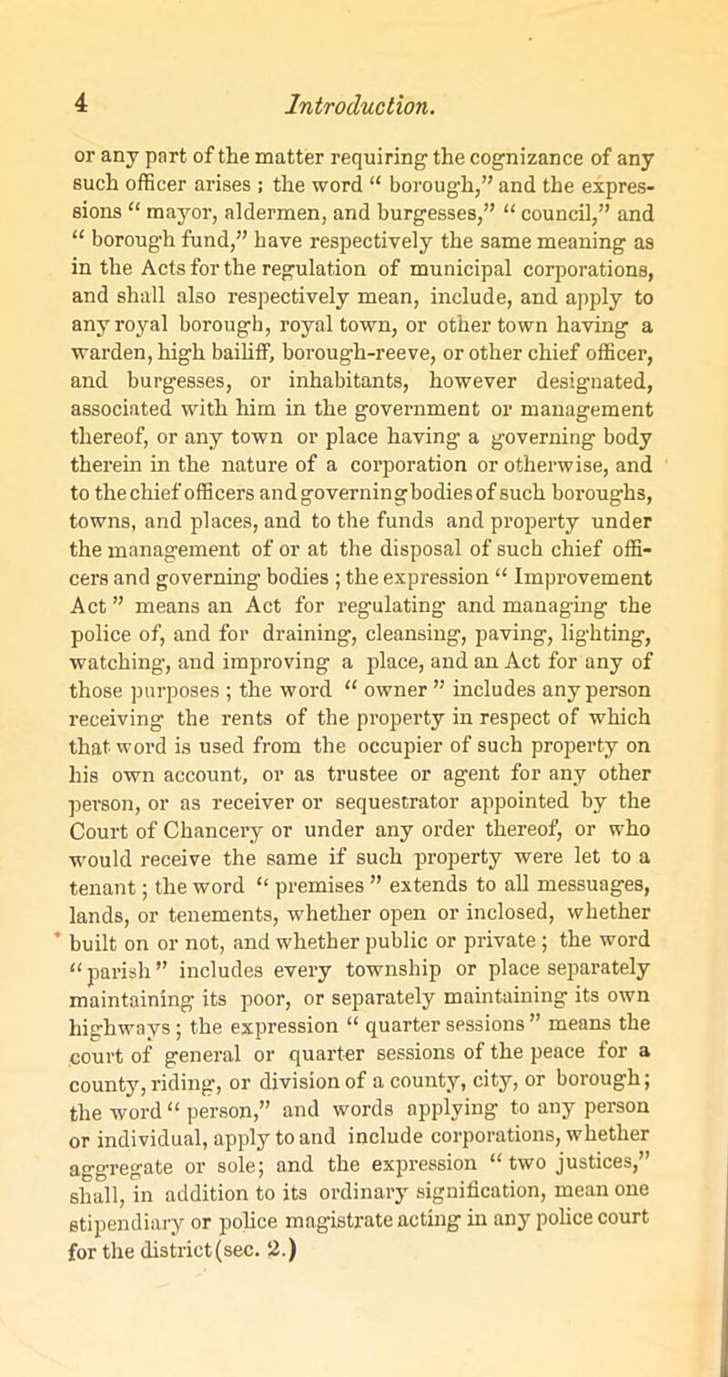 or any part of the matter requiring the cognizance of any such officer arises ; the word “ borough,” and the expres- sions “ mayor, aldermen, and burgesses,” “ council,” and “ borough fund,” have respectively the same meaning as in the Acts for the regulation of municipal corporations, and shall also respectively mean, include, and apply to any royal borough, royal town, or other town having a warden, high bailiff, borough-reeve, or other chief officer, and burgesses, or inhabitants, however designated, associated with him in the government or management thereof, or any town or place having a governing body therein in the nature of a corporation or otherwise, and to the chief officers andgoverningbodiesof such boroughs, towns, and places, and to the funds and property under the management of or at the disposal of such chief offi- cers and governing bodies ; the expression “ Improvement Act” means an Act for regulating and managing the police of, and for draining, cleansing, paving, lighting, watching1, and improving a place, and an Act for any of those purposes ; the word “ owner ” includes any person receiving the rents of the property in respect of which that word is used from the occupier of such property on his own account, or as trustee or agent for any other pei'son, or as receiver or sequestrator appointed by the Court of Chancery or under any order thereof, or who would receive the same if such property were let to a tenant; the word “ premises ” extends to all messuages, lands, or tenements, whether open or inclosed, whether * built on or not, and whether public or private ; the word “ parish ” includes every township or place separately maintaining its poor, or separately maintaining its own highways; the expression “ quarter sessions ” means the court of general or quarter sessions of the peace for a county, riding, or division of a county, city, or borough; the word “ person,” and words applying to any person or individual, apply to and include corporations, whether aggregate or sole5 and the expression u two justices, shall, in addition to its ordinary signification, mean one stipendiary or police magistrate acting in any police court for the district (sec. 2.)