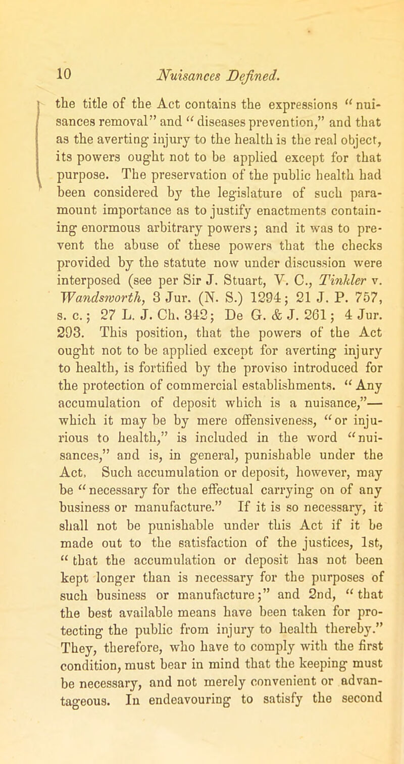the title of the Act contains the expressions “ nui- sances removal” and “ diseases prevention,” and that as the averting- injury to the health is the real object, its powers ought not to be applied except for that purpose. The preservation of the public health had been considered by the legislature of such para- mount importance as to justify enactments contain- ing enormous arbitrary powers; and it was to pre- vent the abuse of these powers that the checks provided by the statute now under discussion were interposed (see per Sir J. Stuart, V. C., Tinkler v. Wandsworth, 3 Jur. (N. S.) 1294; 21 J. P. 757, s. c.; 27 L. J. Ch, 342; De G. & J. 261; 4 Jur. 293. This position, that the powers of the Act ought not to be applied except for averting injury to health, is fortified by the proviso introduced for the protection of commercial establishments. “ Any accumulation of deposit which is a nuisance,”— which it maybe by mere offensiveness, “or inju- rious to health,” is included in the word “nui- sances,” and is, in general, punishable under the Act, Such accumulation or deposit, however, may be “ necessary for the effectual carrying on of any business or manufacture.” If it is so necessary, it shall not be punishable under this Act if it be made out to the satisfaction of the justices, 1st, “ that the accumulation or deposit has not been kept longer than is necessary for the purposes of such business or manufacture;” and 2nd, “that the best available means have been taken for pro- tecting the public from injury to health thereby.” They, therefore, who have to comply with the first condition, must hear in mind that the keeping must be necessary, and not merely convenient or advan- tageous. In endeavouring to satisfy the second