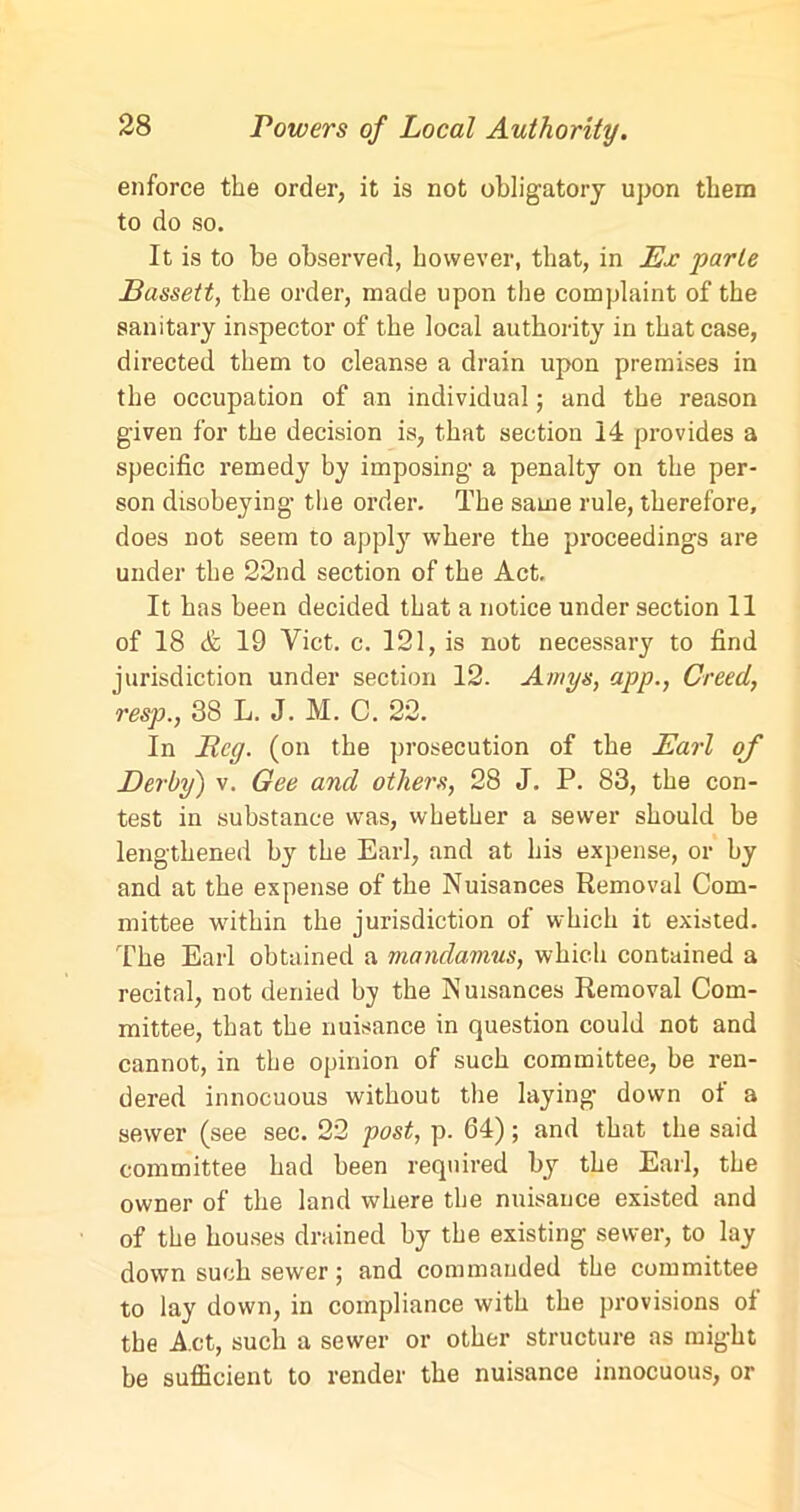 enforce the order, it is not obligatory upon them to do so. It is to be observed, however, that, in Ex parte Bassett, the order, made upon the complaint of the sanitary inspector of the local authority in that case, directed them to cleanse a drain upon premises in the occupation of an individual; and the reason given for the decision is, that section 14 provides a specific remedy by imposing a penalty on the per- son disobeying- the order. The same rule, therefore, does not seem to appty where the proceedings are under the 22nd section of the Act. It has been decided that a notice under section 11 of 18 & 19 Viet. c. 121, is not necessary to find jurisdiction under section 12. Amys, app., Creed, resp., 38 L. J. M. C. 22. In Beg. (on the prosecution of the Earl of Derby) v. Gee and others, 28 J. P. 83, the con- test in substance was, whether a sewer should be lengthened by the Earl, and at his expense, or by and at the expense of the Nuisances Removal Com- mittee within the jurisdiction of which it existed. The Earl obtained a mandamus, which contained a recital, not denied by the Nuisances Removal Com- mittee, that the nuisance in question could not and cannot, in the opinion of such committee, be ren- dered innocuous without the laying down of a sewer (see sec. 22 post, p. 64); and that the said committee had been required by the Earl, the owner of the land where the nuisance existed and of the houses drained by the existing sewer, to lay down such sewer; and commanded the committee to lay down, in compliance with the provisions ol the Act, such a sewer or other structure as might be sufficient to render the nuisance innocuous, or