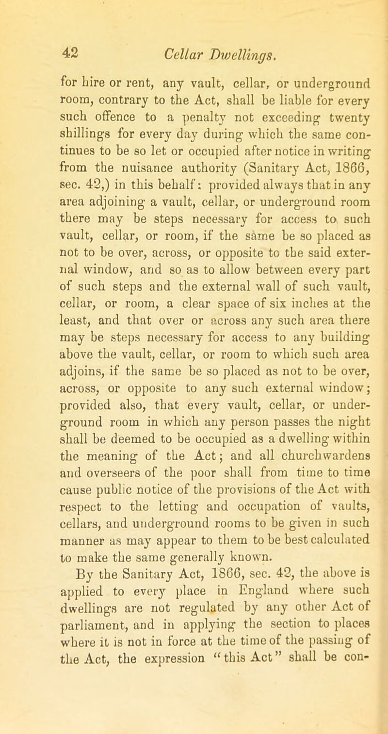 for Lire or rent, any vault, cellar, or underground room, contrary to the Act, shall be liable for every such offence to a penalty not exceeding1 twenty shillings for every day during which the same con- tinues to be so let or occupied after notice in writing from the nuisance authority (Sanitary Act, 1866, sec. 42,) in this behalf: provided always that in any area adjoining a vault, cellar, or underground room there may be steps necessary for access to such vault, cellar, or room, if the same be so placed as not to be over, across, or opposite to the said exter- nal window, and so as to allow between every part of such steps and the external wall of such vault, cellar, or room, a clear space of six inches at the least, and that over or across any such area there may be steps necessary for access to any building above the vault, cellar, or room to which such area adjoins, if the same be so placed as not to be over, across, or opposite to any such external window; provided also, that every vault, cellar, or under- ground room in which any person passes the night shall be deemed to be occupied as a dwelling within the meaning of the Act; and all churchwardens and overseers of the poor shall from time to time cause public notice of the provisions of the Act with respect to the letting and occupation of vaults, cellars, and underground rooms to be given in such manner as may appear to them to be best calculated to make the same generally known. By the Sanitary Act, 1866, sec. 42, the above is applied to every place in England where such dwellings are not regulated by any other Act of parliament, and in applying the section to places where it is not in force at the time of the passing of the Act, the expression ‘‘this Act” shall he con-