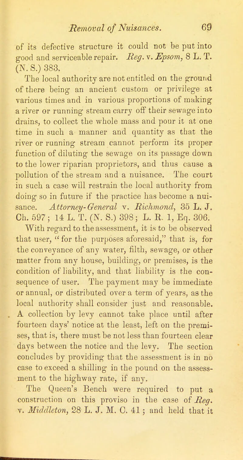 of its defective structure it could not be put into good and serviceable repair. Reg. v. Epsom, 8 L. T. (N. S.) 383. The local authority are not entitled on the ground of there being1 an ancient custom or privilege at various times and in various proportions of making a river or running stream carry off their sewageinto drains, to collect the whole mass and pour it at one time in such a manner and quantity as that the river or running stream cannot perform its proper function of diluting the sewage on its passage down to the lower riparian proprietors, and thus cause a pollution of the stream and a nuisance. The court in such a case will restrain the local authority from doing so in future if the practice has become a nui- sance. Attorney-General v. Richmond, 35 L. J. Ch. 597; 14 L. T. (N. S.) 398; L. R. 1, Eq. 306. With regard to the assessment, it is to be observed that user, “ for the purposes aforesaid,” that is, for the conveyance of any water, filth, sewage, or other matter from any house, building, or premises, is the condition of liability, and that liability is the con- sequence of user. The payment may be immediate or annual, or distributed over a term of years, as the local authority shall consider just and reasonable. A collection by levy cannot take place until after fourteen days’ notice at the least, left on the premi- ses, that is, there must be not less than fourteen clear days between the notice and the levy. The section concludes by providing that the assessment is in no case to exceed a shilling in the pound on the assess- ment to the highway rate, if any. The Queen’s Bench were required to put a construction on this proviso in the case of Reg. v. Middleton, 28 L. J. M. 0. 41; and held that it